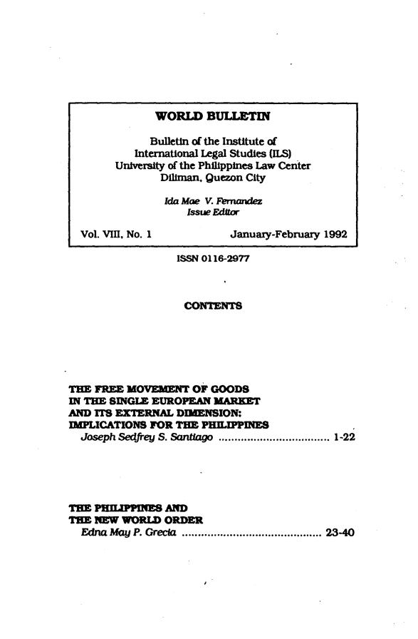 handle is hein.journals/wrldbul8 and id is 1 raw text is: 








              WORLD BULLETIN

              Bulletin of the Institute of
           International Legal Studies (ILS)
        University of the Philippines Law Center
               Diliman. Quezon City
               Ida Mae V. Femandez
                   Issue Editor

  Vol. VIII, No. 1        January-February 1992

                  ISSN 0116-2977



                  CONTENTS






THE FREE MOVEPMNT OF GOODS
IN THE SINGLE EUROPEAN MARKET
AND ITS EXTERNAL DIMENSION:
MLCATIONS FOR TE Pm      LnPNS
  Joseph Sedfrey S. Santiago  ................................... 1-22





THE PRHEPPINES AND
THE NEW WORLD ORDER
  Edna May P. Grecla  ............................................ 23-40


