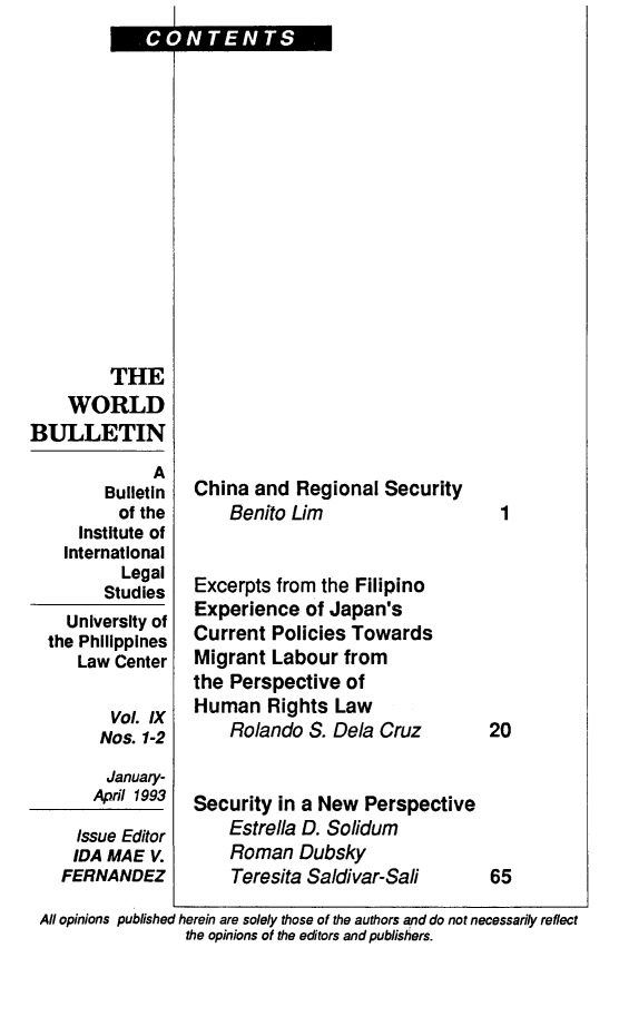 handle is hein.journals/wrldbul9 and id is 1 raw text is: CONTENTS


         THE
    WORLD
BULLETIN
              A
        Bulletin
          of the
     Institute of
     International
          Legal
        Studies
    University of
  the Philippines
     Law Center

         Vol. IX
         Nos. 1-2
         January-
       Apr1 1993

     Issue Editor
     IDA MAE V.
   FERNANDEZ


China  and Regional  Security
    Benito Lim


Excerpts from the Filipino
Experience  of Japan's
Current  Policies Towards
Migrant  Labour  from
the Perspective  of
Human   Rights  Law
    Rolando  S. Dela Cruz


Security in a New  Perspective
    Estrella D. Solidum
    Roman   Dubsky
    Teresita Saldivar-Sali


All opinions published herein are solely those of the authors and do not necessarily reflect
                the opinions of the editors and publishers.


1








20





65


