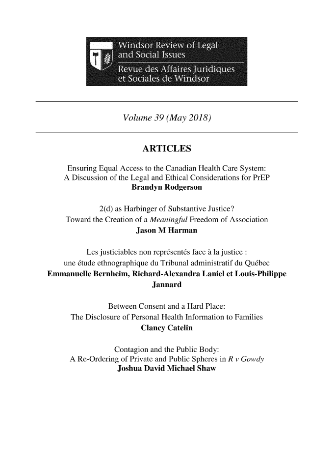 handle is hein.journals/wrlsi39 and id is 1 raw text is: 












                    Volume  39 (May  2018)


                         ARTICLES

     Ensuring Equal Access to the Canadian Health Care System:
     A Discussion of the Legal and Ethical Considerations for PrEP
                      Brandyn  Rodgerson

              2(d) as Harbinger of Substantive Justice?
     Toward the Creation of a Meaningful Freedom of Association
                       Jason M  Harman

          Les justiciables non repr6sent6s face d la justice:
    une 6tude ethnographique du Tribunal administratif du Qu6bec
Emmanuelle  Bernheim, Richard-Alexandra  Laniel et Louis-Philippe
                            Jannard

                Between Consent and a Hard Place:
      The Disclosure of Personal Health Information to Families
                         Clancy Catelin

                  Contagion and the Public Body:
      A Re-Ordering of Private and Public Spheres in R v Gowdy
                  Joshua David Michael Shaw


