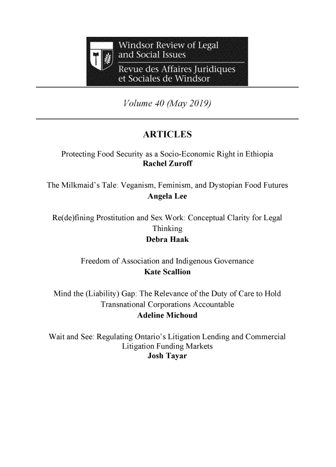 handle is hein.journals/wrlsi40 and id is 1 raw text is: 










Volume  40 (May  2019)


                         ARTICLES

    Protecting Food Security as a Socio-Economic Right in Ethiopia
                         Rachel Zuroff

The Milkmaid's Tale: Veganism, Feminism, and Dystopian Food Futures
                          Angela Lee

 Re(de)fining Prostitution and Sex Work: Conceptual Clarity for Legal
                           Thinking
                           Debra Haak

         Freedom of Association and Indigenous Governance
                         Kate Scallion

  Mind the (Liability) Gap: The Relevance of the Duty of Care to Hold
              Transnational Corporations Accountable
                       Adeline Michoud

Wait and See: Regulating Ontario's Litigation Lending and Commercial
                   Litigation Funding Markets
                          Josh Tayar


