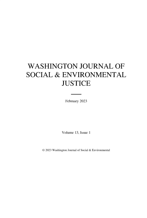 handle is hein.journals/wshjoop13 and id is 1 raw text is: 










WASHINGTON JOURNAL OF
SOCIAL & ENVIRONMENTAL
             JUSTICE


             February 2023




             Volume 13, Issue 1


© 2023 Washington Journal of Social & Environmental


