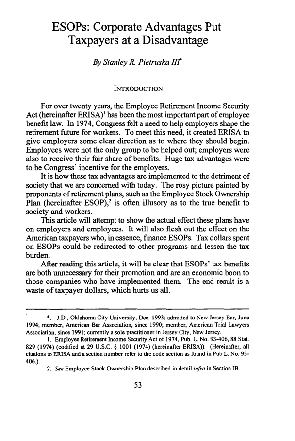 handle is hein.journals/wsulr23 and id is 59 raw text is: ESOPs: Corporate Advantages Put
Taxpayers at a Disadvantage
By Stanley R. Pietruska III*
INTRODUCTION
For over twenty years, the Employee Retirement Income Security
Act (hereinafter ERISA)' has been the most important part of employee
benefit law. In 1974, Congress felt a need to help employers shape the
retirement future for workers. To meet this need, it created ERISA to
give employers some clear direction as to where they should begin.
Employees were not the only group to be helped out; employers were
also to receive their fair share of benefits. Huge tax advantages were
to be Congress' incentive for the employers.
It is how these tax advantages are implemented to the detriment of
society that we are concerned with today. The rosy picture painted by
proponents of retirement plans, such as the Employee Stock Ownership
Plan (hereinafter ESOP),2 is often illusory as to the true benefit to
society and workers.
This article will attempt to show the actual effect these plans have
on employers and employees. It will also flesh out the effect on the
American taxpayers who, in essence, finance ESOPs. Tax dollars spent
on ESOPs could be redirected to other programs and lessen the tax
burden.
After reading this article, it will be clear that ESOPs' tax benefits
are both unnecessary for their promotion and are an economic boon to
those companies who have implemented them. The end result is a
waste of taxpayer dollars, which hurts us all.
* J.D., Oklahoma City University, Dec. 1993; admitted to New Jersey Bar, June
1994; member, American Bar Association, since 1990; member, American Trial Lawyers
Association, since 1991; currently a sole practitioner in Jersey City, New Jersey.
1. Employee Retirement Income Security Act of 1974, Pub. L. No. 93-406, 88 Stat.
829 (1974) (codified at 29 U.S.C. § 1001 (1974) (hereinafter ERISA)). (Hereinafter, all
citations to ERISA and a section number refer to the code section as found in Pub L. No. 93-
406.).
2. See Employee Stock Ownership Plan described in detail infra in Section IB.


