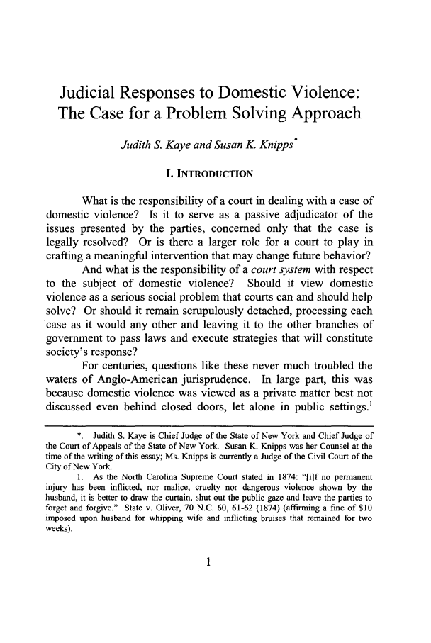 handle is hein.journals/wsulr27 and id is 9 raw text is: Judicial Responses to Domestic Violence:
The Case for a Problem Solving Approach
Judith S. Kaye and Susan K. Knipps*
I. INTRODUCTION
What is the responsibility of a court in dealing with a case of
domestic violence? Is it to serve as a passive adjudicator of the
issues presented by the parties, concerned only that the case is
legally resolved? Or is there a larger role for a court to play in
crafting a meaningful intervention that may change future behavior?
And what is the responsibility of a court system with respect
to the subject of domestic violence? Should it view domestic
violence as a serious social problem that courts can and should help
solve? Or should it remain scrupulously detached, processing each
case as it would any other and leaving it to the other branches of
government to pass laws and execute strategies that will constitute
society's response?
For centuries, questions like these never much troubled the
waters of Anglo-American jurisprudence. In large part, this was
because domestic violence was viewed as a private matter best not
discussed even behind closed doors, let alone in public settings.'
*. Judith S. Kaye is Chief Judge of the State of New York and Chief Judge of
the Court of Appeals of the State of New York. Susan K. Knipps was her Counsel at the
time of the writing of this essay; Ms. Knipps is currently a Judge of the Civil Court of the
City of New York.
1. As the North Carolina Supreme Court stated in 1874: [i]f no permanent
injury has been inflicted, nor malice, cruelty nor dangerous violence shown by the
husband, it is better to draw the curtain, shut out the public gaze and leave the parties to
forget and forgive. State v. Oliver, 70 N.C. 60, 61-62 (1874) (affirming a fine of $10
imposed upon husband for whipping wife and inflicting bruises that remained for two
weeks).


