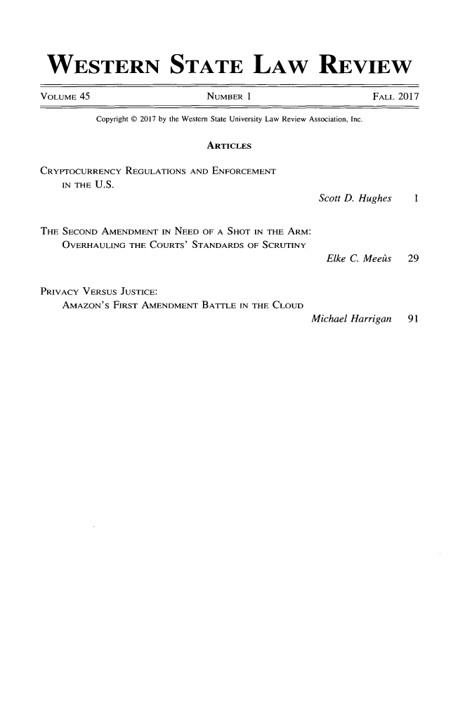 handle is hein.journals/wsulr45 and id is 1 raw text is: 




WESTERN STATE LAW REVIEW

VOLUME 45                   NUMBER 1                     FALL 2017


          Copyright © 2017 by the Western State University Law Review Association, Inc.

                            ARTICLES

CRYPTOCURRENCY REGULATIONS AND ENFORCEMENT
    IN THE U.S.
                                                Scott D.


THE SECOND AMENDMENT IN NEED OF A SHOT IN THE ARM:
    OVERHAULING THE COURTS' STANDARDS OF SCRUTINY
                                                 Elke C.


PRIVACY VERSUS JUSTICE:
    AMAZON'S FIRST AMENDMENT BATTLE IN THE CLOUD


lughes


Mees


Michael Harrigan 91


