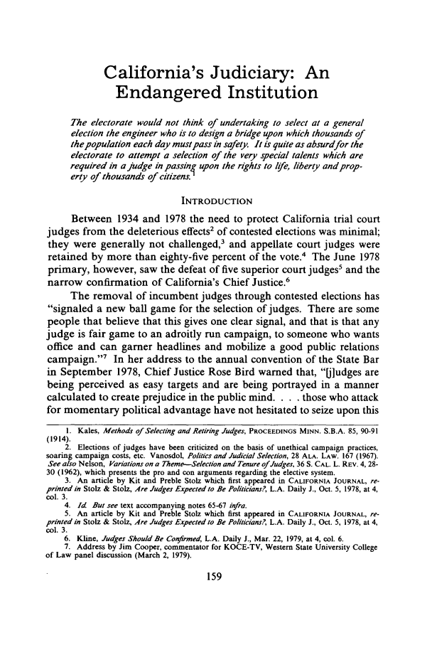 handle is hein.journals/wsulr7 and id is 167 raw text is: California's Judiciary: An
Endangered Institution
The electorate would not think of undertaking to select at a general
election the engineer who is to design a bridge upon which thousands of
thepopulation each day must pass in safety. It is quite as absurdfor the
electorate to attempt a selection of the very special talents which are
required in a judge in passin4 upon the rights to life, liberty andprop-
erty of thousands of citizens.
INTRODUCTION
Between 1934 and 1978 the need to protect California trial court
judges from the deleterious effects2 of contested elections was minimal;
they were generally not challenged,3 and appellate court judges were
retained by more than eighty-five percent of the vote.4 The June 1978
primary, however, saw the defeat of five superior court judges5 and the
narrow confirmation of California's Chief Justice.6
The removal of incumbent judges through contested elections has
signaled a new ball game for the selection of judges. There are some
people that believe that this gives one clear signal, and that is that any
judge is fair game to an adroitly run campaign, to someone who wants
office and can garner headlines and mobilize a good public relations
campaign.'7 In her address to the annual convention of the State Bar
in September 1978, Chief Justice Rose Bird warned that, []udges are
being perceived as easy targets and are being portrayed in a manner
calculated to create prejudice in the public mind. .    . those who attack
for momentary political advantage have not hesitated to seize upon this
1. Kales, Methods of Selecting and Retiring Judges, PROCEEDINGS MINN. S.B.A. 85, 90-91
(1914).
2. Elections of judges have been criticized on the basis of unethical campaign practices,
soaring campaign costs, etc. Vanosdol, Politics and Judicial Selection, 28 ALA. LAW. 167 (1967).
See also Nelson, Variations on a Theme-Selection and Tenure of Judges, 36 S. CAL. L. REV. 4, 28-
30 (1962), which presents the pro and con arguments regarding the elective system.
3. An article by Kit and Preble Stolz which first appeared in CALIFORNIA JOURNAL, re-
printed in Stolz & Stolz, Are Judges Expected to Be Politicians, L.A. Daily J., Oct. 5, 1978, at 4,
col. 3.
4. Id But see text accompanying notes 65-67 infra.
5. An article by Kit and Preble Stolz which first appeared in CALIFORNIA JOURNAL, re-
printed in Stolz & Stolz, Are Judges Expected to Be Politicians?, L.A. Daily J., Oct. 5, 1978, at 4,
col. 3.
6. Kline, Judges Should Be Confirmed, L.A. Daily J., Mar. 22, 1979, at 4, col. 6.
7. Address by Jim Cooper, commentator for KOCE-TV, Western State University College
of Law panel discussion (March 2, 1979).


