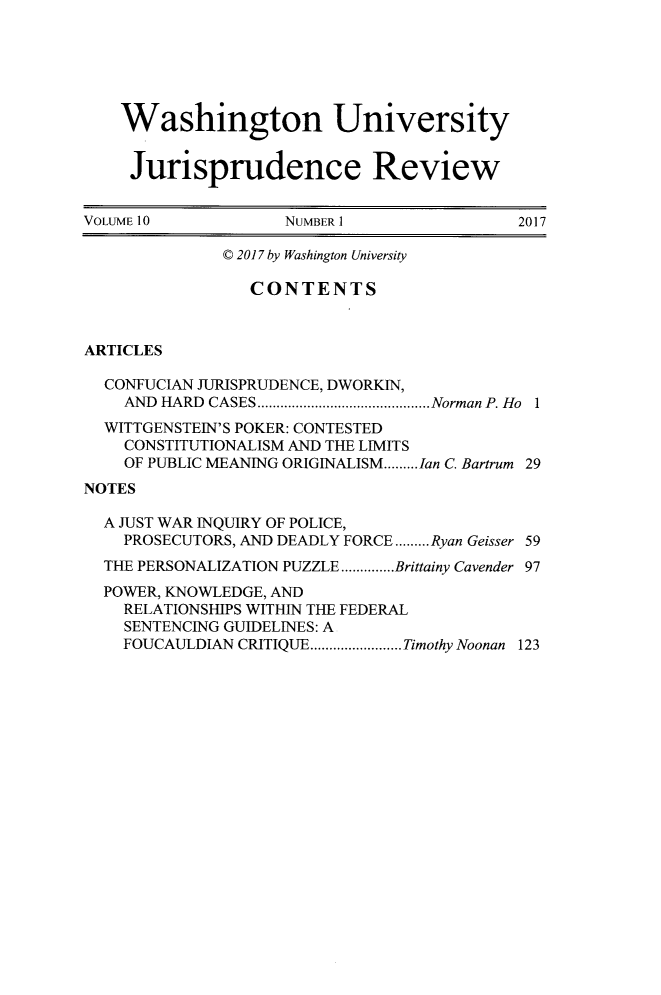 handle is hein.journals/wujurisre10 and id is 1 raw text is: 






    Washington University


    Jurisprudence Review


VOLUME 10           NUMBER 1                2017

              C 2017 by Washington University

                 CONTENTS



ARTICLES

  CONFUCIAN JURISPRUDENCE, DWORKIN,
    AND HARD CASES.............. ......Norman P. Ho 1
  WITTGENSTEIN'S POKER: CONTESTED
    CONSTITUTIONALISM AND THE LIMITS
    OF PUBLIC MEANING ORIGINALISM.........Ian C Bartrum 29
NOTES

  A JUST WAR INQUIRY OF POLICE,
    PROSECUTORS, AND DEADLY FORCE.........Ryan Geisser 59
  THE PERSONALIZATION PUZZLE..............Brittainy Cavender 97
  POWER, KNOWLEDGE, AND
    RELATIONSHIPS WITHIN THE FEDERAL
    SENTENCING GUIDELINES: A
    FOUCAULDIAN CRITIQUE.......... Timothy Noonan 123


