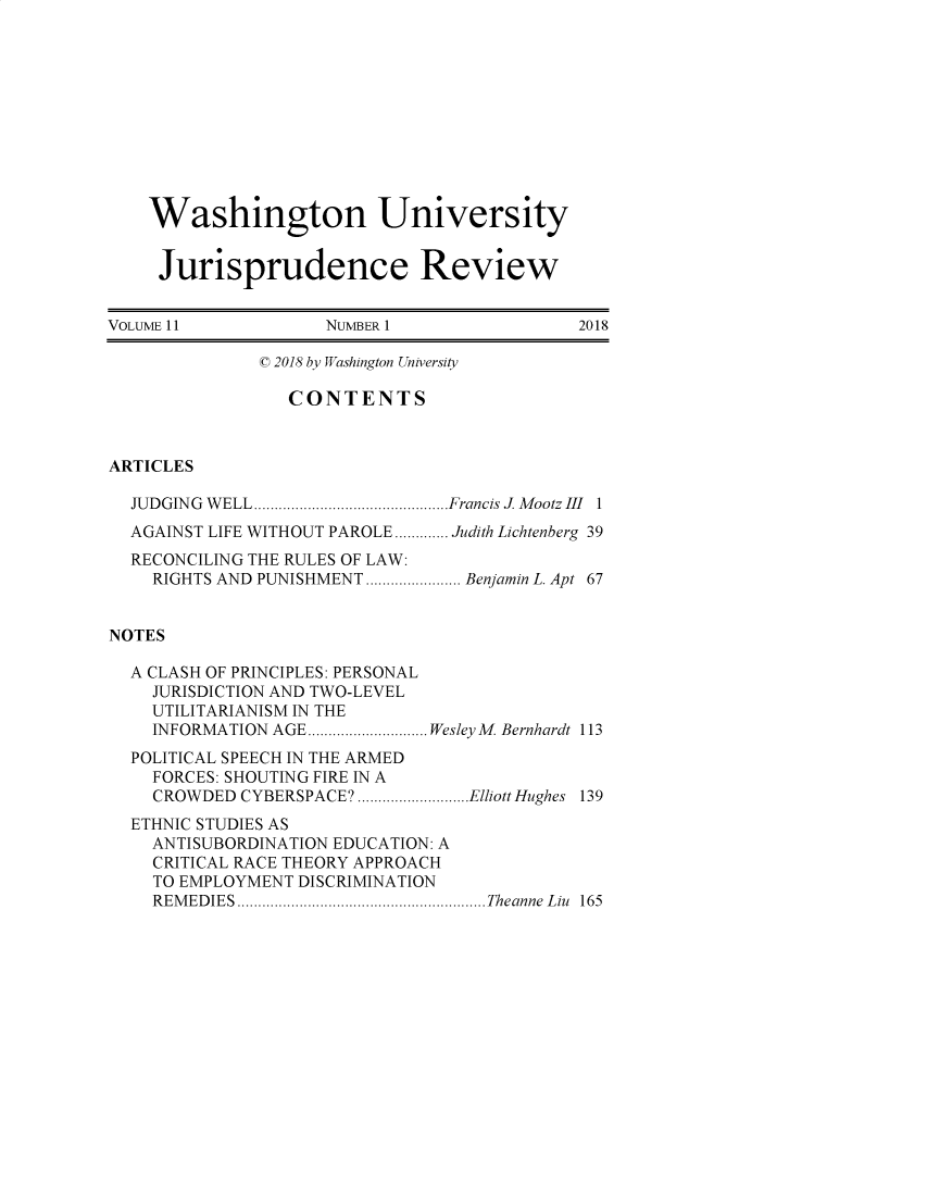 handle is hein.journals/wujurisre11 and id is 1 raw text is: 











    Washington University


    Jurisprudence Review


VOLUME11             NUMBER 1                2018

              ( 2018 by Washington University

                 CONTENTS



ARTICLES

  JUDGING WELL..   ..................Francis 1 Mootz III 1
  AGAINST LIFE WITHOUT PAROLE............. Judith Lichtenberg 39
  RECONCILING THE RULES OF LAW:
    RIGHTS AND PUNISHMENT  ..........Benjamin L. Apt 67


NOTES

  A CLASH OF PRINCIPLES: PERSONAL
    JURISDICTION AND TWO-LEVEL
    UTILITARIANISM IN THE
    INFORMATION AGE.....       WesleyM Bernhardt 113
  POLITICAL SPEECH IN THE ARMED
    FORCES: SHOUTING FIRE IN A
    CROWDED  CYBERSPACE? ............Elliott Hughes 139
  ETHNIC STUDIES AS
    ANTISUBORDINATION EDUCATION: A
    CRITICAL RACE THEORY APPROACH
    TO EMPLOYMENT DISCRIMINATION
    REMEDIES                    ........Theanne Liu 165


