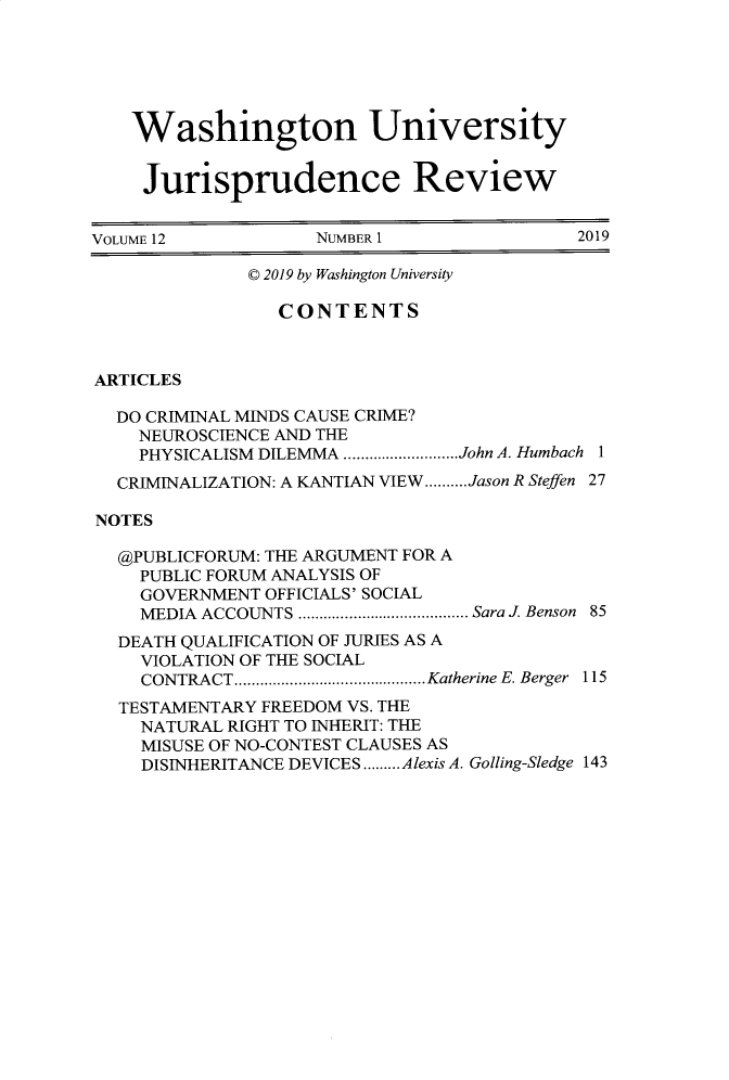 handle is hein.journals/wujurisre12 and id is 1 raw text is: 






    Washington University


    Jurisprudence Review


VOLUME 12           NUMBER 1                2019

              C 2019 by Washington University

                 CONTENTS



ARTICLES

  DO CRIMINAL MINDS CAUSE CRIME?
    NEUROSCIENCE AND THE
    PHYSICALISM DILEMMA ............John A. Humbach 1
  CRIMINALIZATION: A KANTIAN VIEW..........Jason R Steffen 27

NOTES

  @PUBLICFORUM: THE ARGUMENT FOR A
    PUBLIC FORUM ANALYSIS OF
    GOVERNMENT  OFFICIALS' SOCIAL
    MEDIA ACCOUNTS     ................... Sara J. Benson 85
  DEATH QUALIFICATION OF JURIES AS A
    VIOLATION OF THE SOCIAL
    CONTRACT....................Katherine E. Berger 115
  TESTAMENTARY FREEDOM VS. THE
    NATURAL RIGHT TO INHERIT: THE
    MISUSE OF NO-CONTEST CLAUSES AS
    DISINHERITANCE DEVICES.........Alexis A. Golling-Sledge 143


