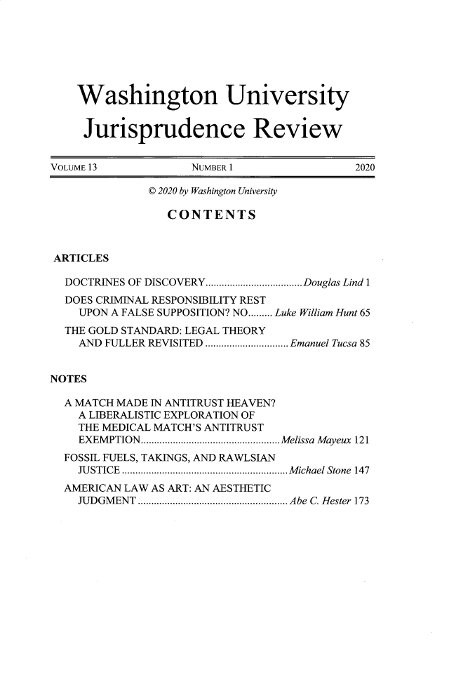 handle is hein.journals/wujurisre13 and id is 1 raw text is: Washington University
Jurisprudence Review
VOLUME 13                NUMBER 1                     2020
© 2020 by Washington University
CONTENTS
ARTICLES
DOCTRINES OF DISCOVERY....................................Douglas Lind 1
DOES CRIMINAL RESPONSIBILITY REST
UPON A FALSE SUPPOSITION? NO......... Luke William Hunt 65
THE GOLD STANDARD: LEGAL THEORY
AND FULLER REVISITED ............................... Emanuel Tucsa 85
NOTES
A MATCH MADE IN ANTITRUST HEAVEN?
A LIBERALISTIC EXPLORATION OF
THE MEDICAL MATCH'S ANTITRUST
EXEM PTION....................................................Melissa  Mayeux  121
FOSSIL FUELS, TAKINGS, AND RAWLSIAN
JUSTICE .............................................................. Michael Stone 147
AMERICAN LAW AS ART: AN AESTHETIC
JUDGMENT ........................................................ Abe C. Hester 173


