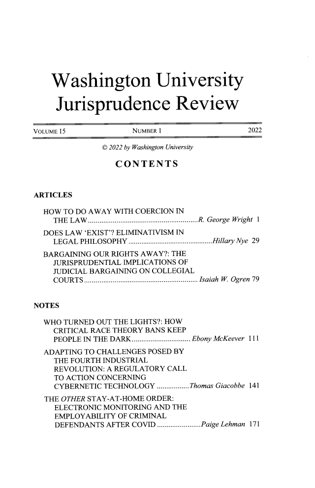 handle is hein.journals/wujurisre15 and id is 1 raw text is: 









    Washington University


    Jurisprudence Review


VOLUME 15           NUMBER 1                2022

              © 2022 by Washington University

                 CONTENTS



ARTICLES

  HOW TO DO AWAY WITH COERCION IN
    THE LAW..........................................................R. George Wright 1
  DOES LAW 'EXIST'? ELIMINATIVISM IN
    LEGAL PHILOSOPHY ..............................................Hillary Nye 29
  BARGAINING OUR RIGHTS AWAY?: THE
    JURISPRUDENTIAL IMPLICATIONS OF
    JUDICIAL BARGAINING ON COLLEGIAL
    COURTS............................................................ Isaiah W Ogren 79


NOTES

  WHO TURNED OUT THE LIGHTS?: HOW
    CRITICAL RACE THEORY BANS KEEP
    PEOPLE IN THE DARK............................... Ebony McKeever 111
  ADAPTING TO CHALLENGES POSED BY
    THE FOURTH INDUSTRIAL
    REVOLUTION: A REGULATORY CALL
    TO ACTION CONCERNING
    CYBERNETIC TECHNOLOGY ................. Thomas Giacobbe 141
  THE OTHER STAY-AT-HOME ORDER:
    ELECTRONIC MONITORING AND THE
    EMPLOYABILITY OF CRIMINAL
    DEFENDANTS AFTER COVID .......................Paige Lehman 171


