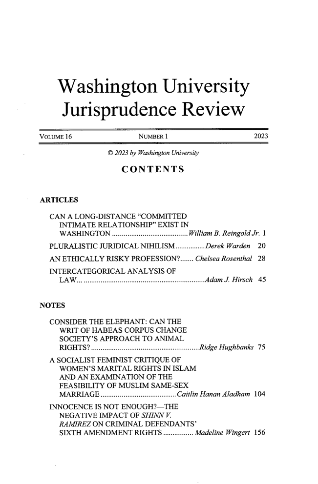 handle is hein.journals/wujurisre16 and id is 1 raw text is: 









    Washington University


    Jurisprudence Review


VOLUME 16            NUMBER 1                2023

              © 2023 by Washington University

                 CONTENTS



ARTICLES

  CAN A LONG-DISTANCE COMMITTED
    INTIMATE RELATIONSHIP EXIST IN
    WASHINGTON ........................................ William B. Reingold Jr. 1
  PLURALISTIC JURIDICAL NIHILISM................Derek Warden 20
  AN ETHICALLY RISKY PROFESSION?....... Chelsea Rosenthal 28
  INTERCATEGORICAL ANALYSIS OF
    LA W ...................................................................Adam  J. H irsch  45


NOTES

  CONSIDER THE ELEPHANT: CAN THE
    WRIT OF HABEAS CORPUS CHANGE
    SOCIETY'S APPROACH TO ANIMAL
    RIGHTS?.........................................................Ridge Hughbanks 75
  A SOCIALIST FEMINIST CRITIQUE OF
    WOMEN'S MARITAL RIGHTS IN ISLAM
    AND AN EXAMINATION OF THE
    FEASIBILITY OF MUSLIM SAME-SEX
    MARRIAGE ........................................Caitlin Hanan Aladham  104
  INNOCENCE IS NOT ENOUGH?-THE
    NEGATIVE IMPACT OF SHINN V.
    RAMIREZ ON CRIMINAL DEFENDANTS'
    SIXTH AMENDMENT RIGHTS ................ Madeline Wingert 156


