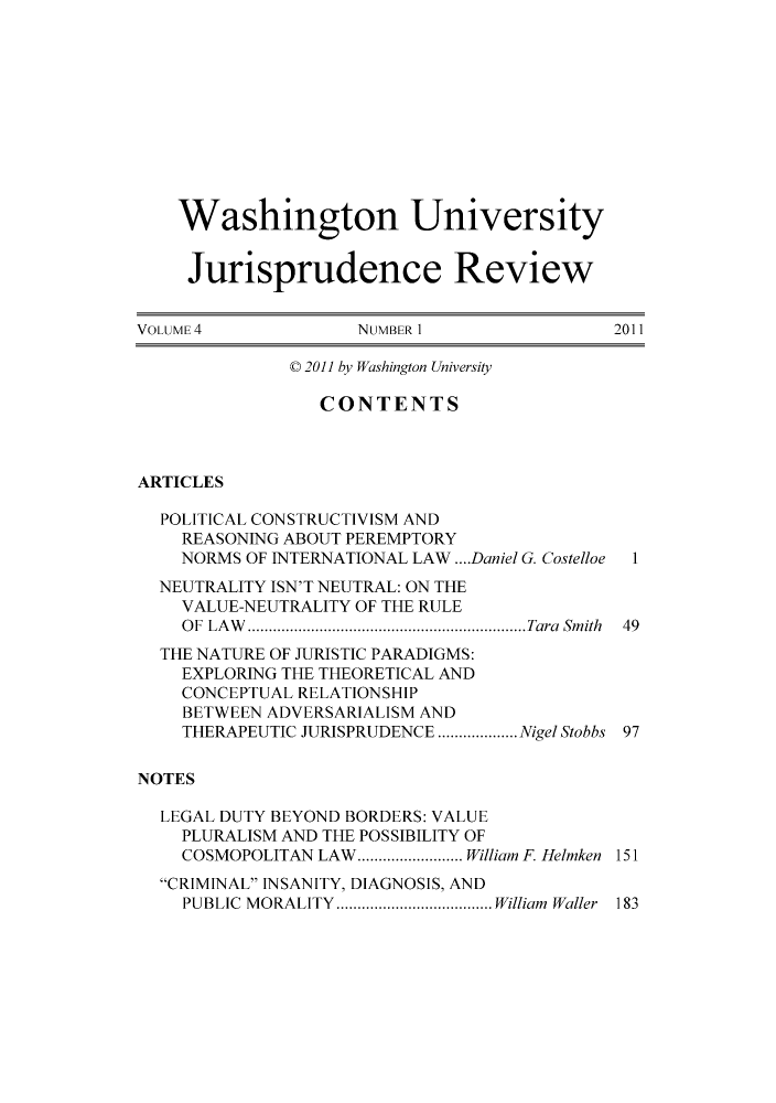handle is hein.journals/wujurisre4 and id is 1 raw text is: Washington University
Jurisprudence Review
VOLUME 4           NUMBER 1               2011
C 2011 by Washington University
CONTENTS
ARTICLES
POLITICAL CONSTRUCTIVISM AND
REASONING ABOUT PEREMPTORY
NORMS OF INTERNATIONAL LAW .... Daniel G. Costelloe 1
NEUTRALITY ISN'T NEUTRAL: ON THE
VALUE-NEUTRALITY OF THE RULE
OF LAW   ........................ ..... Tara Smith  49
THE NATURE OF JURISTIC PARADIGMS:
EXPLORING THE THEORETICAL AND
CONCEPTUAL RELATIONSHIP
BETWEEN ADVERSARIALISM AND
THERAPEUTIC JURISPRUDENCE .... .....Nigel Stobbs 97
NOTES
LEGAL DUTY BEYOND BORDERS: VALUE
PLURALISM AND THE POSSIBILITY OF
COSMOPOLITAN LAW........... William F. Helmken 151
CRIMINAL INSANITY, DIAGNOSIS, AND
PUBLIC MORALITY  ................William Waller 183


