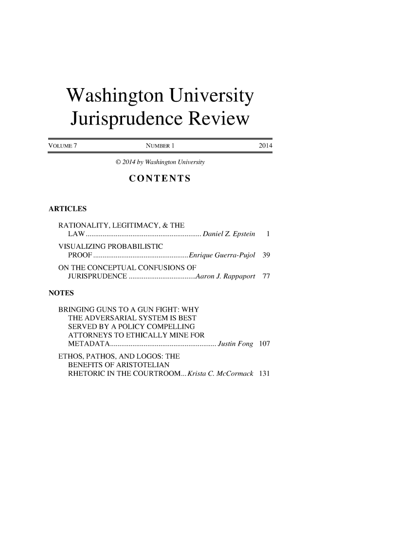 handle is hein.journals/wujurisre7 and id is 1 raw text is: 









    Washington University

    Jurisprudence Review

VOLUME 7            NUMBER 1                2014

              © 2014 by Washington University

                 CONTENTS


ARTICLES

  RATIONALITY, LEGITIMACY, & THE
    LA W .............................................................. D aniel Z  Epstein  1
  VISUALIZING PROBABILISTIC
    PROOF ................................................... Enrique  Guerra-Pujol  39
  ON THE CONCEPTUAL CONFUSIONS OF
    JURISPRUDENCE .................................... Aaron J. Rappaport  77

NOTES

  BRINGING GUNS TO A GUN FIGHT: WHY
    THE ADVERSARIAL SYSTEM IS BEST
    SERVED BY A POLICY COMPELLING
    ATTORNEYS TO ETHICALLY MINE FOR
    M ETADATA ......................................................... Justin  Fong  107
  ETHOS, PATHOS, AND LOGOS: THE
    BENEFITS OF ARISTOTELIAN
    RHETORIC IN THE COURTROOM... Krista C. McCormack 131


