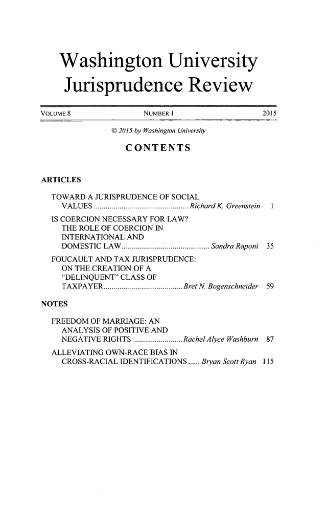 handle is hein.journals/wujurisre8 and id is 1 raw text is: 






    Washington University


    Jurisprudence Review


VOLUME 8            NUMBER 1                2015

              © 2015 by Washington University

                 CONTENTS



ARTICLES

  TOWARD A JURISPRUDENCE OF SOCIAL
    VALUES ................................................ Richard K. Greenstein
  IS COERCION NECESSARY FOR LAW?
    THE ROLE OF COERCION IN
    INTERNATIONAL AND
    DOM ESTIC LAW  ............................................. Sandra Raponi  35
  FOUCAULT AND TAX JURISPRUDENCE:
    ON THE CREATION OF A
    DELINQUENT CLASS OF
    TAXPAYER ........................................ BretN. Bogenschneider  59

NOTES

  FREEDOM OF MARRIAGE: AN
    ANALYSIS OF POSITIVE AND
    NEGATIVE RIGHTS ......................... RachelAlyce Washburn  87
  ALLEVIATING OWN-RACE BIAS IN
    CROSS-RACIAL IDENTIFICATIONS ...... Bryan Scott Ryan 115


