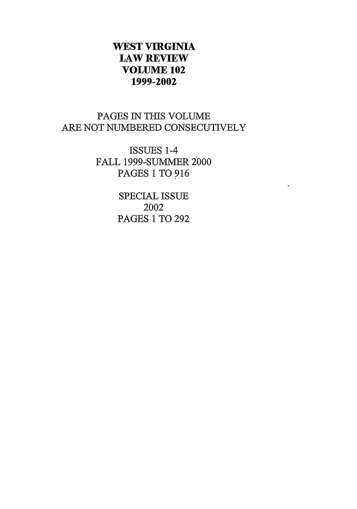 handle is hein.journals/wvb102 and id is 1 raw text is: WEST VIRGINIA
LAW REVIEW
VOLUME 102
1999-2002
PAGES IN THIS VOLUME
ARE NOT NUMBERED CONSECUTIVELY
ISSUES 1-4
FALL 1999-SUMMER 2000
PAGES 1 TO 916
SPECIAL ISSUE
2002
PAGES 1 TO 292


