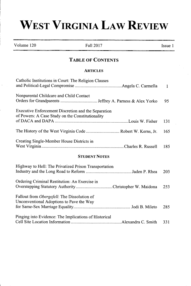 handle is hein.journals/wvb120 and id is 1 raw text is: 




   WEST VIRGINIA LAW REVIEW



Volume 120                       Fall 2017                           Issue 1


                          TABLE   OF CONTENTS

                                 ARTICLES

 Catholic Institutions in Court: The Religion Clauses
 and Political-Legal Compromise .............  ......Angela C. Carmella 1

 Nonparental Childcare and Child Contact
 Orders for Grandparents ............... Jeffrey A. Parness & Alex Yorko  95

 Executive Enforcement Discretion and the Separation
 of Powers: A Case Study on the Constitutionality
 of DACA  and DAPA ..     ................................Louis W. Fisher  131

 The History of the West Virginia Code..............  Robert W. Kerns, Jr.  165

 Creating Single-Member House Districts in
 West Virginia       .................................Charles R. Russell  185

                              STUDENT NOTES

 Highway to Hell: The Privatized Prison Transportation
 Industry and the Long Road to Reform ..................Jaden P. Rhea     203

 Ordering Criminal Restitution: An Exercise in
 Overstepping Statutory Authority  ...............Christopher W. Maidona    253

 Fallout from Obergefell: The Dissolution of
 Unconventional Adoptions to Pave the Way
 for Same-Sex Marriage Equality. ....................... Jodi B. Mileto 285

 Pinging into Evidence: The Implications of Historical
 Cell Site Location Information  ....................Alexandra C. Smith     331


