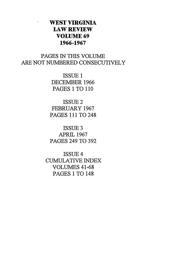 handle is hein.journals/wvb69 and id is 1 raw text is: WEST VIRGINIA
LAW REVIEW
VOLUME 69
1966-1967
PAGES IN THIS VOLUME
ARE NOT NUMBERED CONSECUTIVELY
ISSUE 1
DECEMBER 1966
PAGES 1 TO 110
ISSUE 2
FEBRUARY 1967
PAGES 111 TO 248
ISSUE 3
APRIL 1967
PAGES 249 TO 392
ISSUE 4
CUMULATIVE INDEX
VOLUMES 41-68
PAGES 1 TO 148


