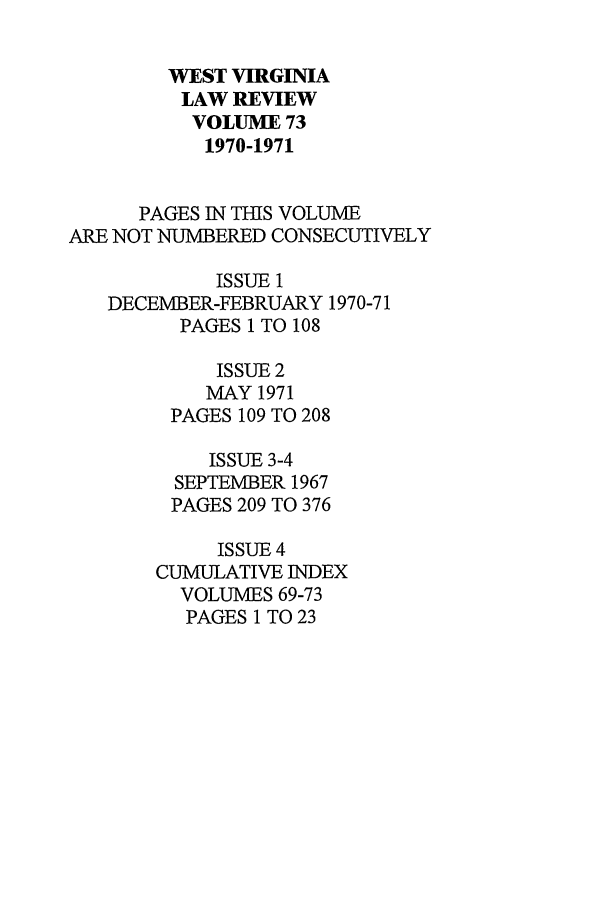 handle is hein.journals/wvb73 and id is 1 raw text is: WEST VIRGINIA
LAW REVIEW
VOLUME 73
1970-1971
PAGES IN THIS VOLUME
ARE NOT NUMBERED CONSECUTIVELY
ISSUE 1
DECEMBER-FEBRUARY 1970-71
PAGES 1 TO 108
ISSUE 2
MAY 1971
PAGES 109 TO 208
ISSUE 3-4
SEPTEMBER 1967
PAGES 209 TO 376
ISSUE 4
CUMULATIVE INDEX
VOLUMES 69-73
PAGES 1 TO 23


