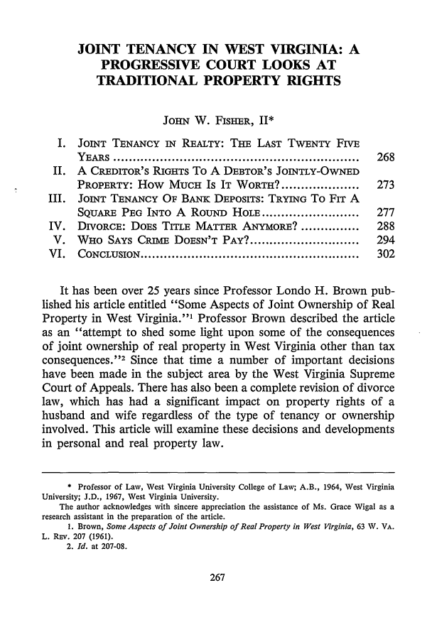 handle is hein.journals/wvb91 and id is 281 raw text is: JOINT TENANCY IN WEST VIRGINIA: A
PROGRESSIVE COURT LOOKS AT
TRADITIONAL PROPERTY RIGHTS
JoHN W. FISHER, II*
I. JOINT TENANCY IN REALTY: THE LAST TWENTY FIVE
YEARS  ...............................................................  268
II. A CREDITOR'S RIGHTS To A DEBTOR'S JOINTLY-OWNED
PROPERTY: How MUCH Is IT WORTH? ....................      273
III. JOINT TENANCY OF BANK DEPOSITS: TRYING To FIT A
SQUARE PEG INTO A RouND HOLE .........................   277
IV. DIVORCE: DOES TITLE MATTER ANYMORE? ...............        288
V. WHO SAYS CRIuivE DOESN'T PAY? ............................  294
VI.   CONCLUSION ........................................................  302
It has been over 25 years since Professor Londo H. Brown pub-
lished his article entitled Some Aspects of Joint Ownership of Real
Property in West Virginia.1 Professor Brown described the article
as an attempt to shed some light upon some of the consequences
of joint ownership of real property in West Virginia other than tax
consequences.12 Since that time a number of important decisions
have been made in the subject area by the West Virginia Supreme
Court of Appeals. There has also been a complete revision of divorce
law, which has had a significant impact on property rights of a
husband and wife regardless of the type of tenancy or ownership
involved. This article will examine these decisions and developments
in personal and real property law.
* Professor of Law, West Virginia University College of Law; A.B., 1964, West Virginia
University; J.D., 1967, West Virginia University.
The author acknowledges with sincere appreciation the assistance of Ms. Grace Wigal as a
research assistant in the preparation of the article.
1. Brown, Some Aspects of Joint Ownership of Real Property in West Virginia, 63 W. VA.
L. REv. 207 (1961).
2. Id. at 207-08.


