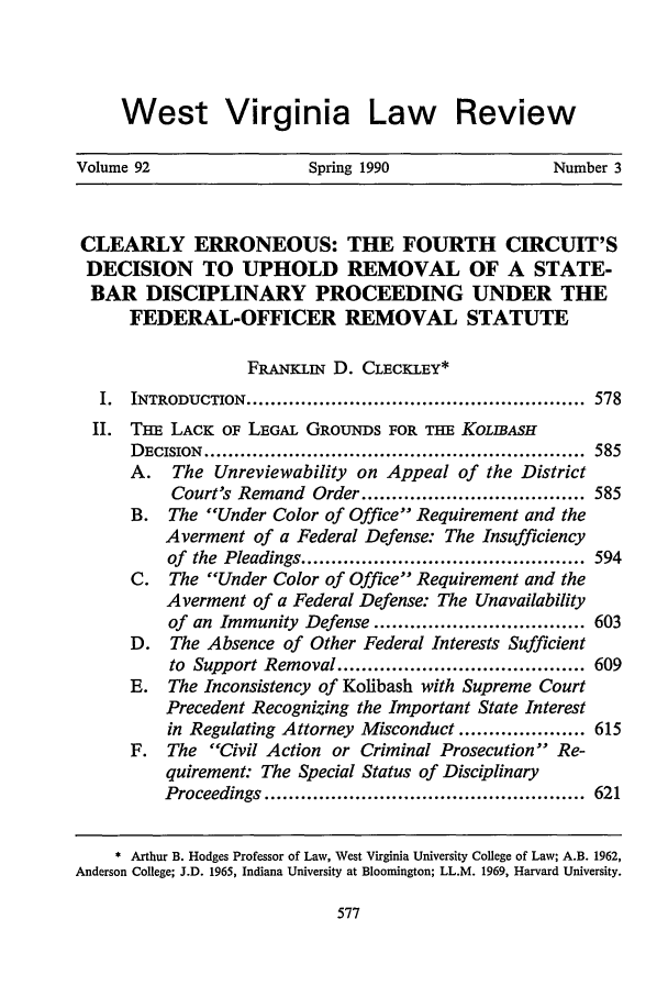 handle is hein.journals/wvb92 and id is 589 raw text is: West Virginia Law Review
Volume 92                  Spring 1990                 Number 3
CLEARLY ERRONEOUS: THE FOURTH CIRCUIT'S
DECISION TO UPHOLD REMOVAL OF A STATE-
BAR DISCIPLINARY PROCEEDING UNDER THE
FEDERAL-OFFICER REMOVAL STATUTE
FRANYLiN D. CLECKLEY*
I.  INTRODUCTION ........................................................  578
II. THE LACK OF LEGAL GROUNDS FOR THE KoLIBsH
D ECISION  ...............................................................  585
A. The Unreviewability on Appeal of the District
Court's Remand Order ..................................... 585
B. The Under Color of Office Requirement and the
Averment of a Federal Defense: The Insufficiency
of  the  Pleadings ...............................................  594
C. The Under Color of Office Requirement and the
Averment of a Federal Defense: The Unavailability
of an Immunity Defense ................................... 603
D. The Absence of Other Federal Interests Sufficient
to  Support Removal ......................................... 609
E. The Inconsistency of Kolibash with Supreme Court
Precedent Recognizing the Important State Interest
in Regulating Attorney Misconduct ..................... 615
F. The Civil Action or Criminal Prosecution Re-
quirement: The Special Status of Disciplinary
Proceedings .....................................................  621
* Arthur B. Hodges Professor of Law, West Virginia University College of Law; A.B. 1962,
Anderson College; J.D. 1965, Indiana University at Bloomington; LL.M. 1969, Harvard University.


