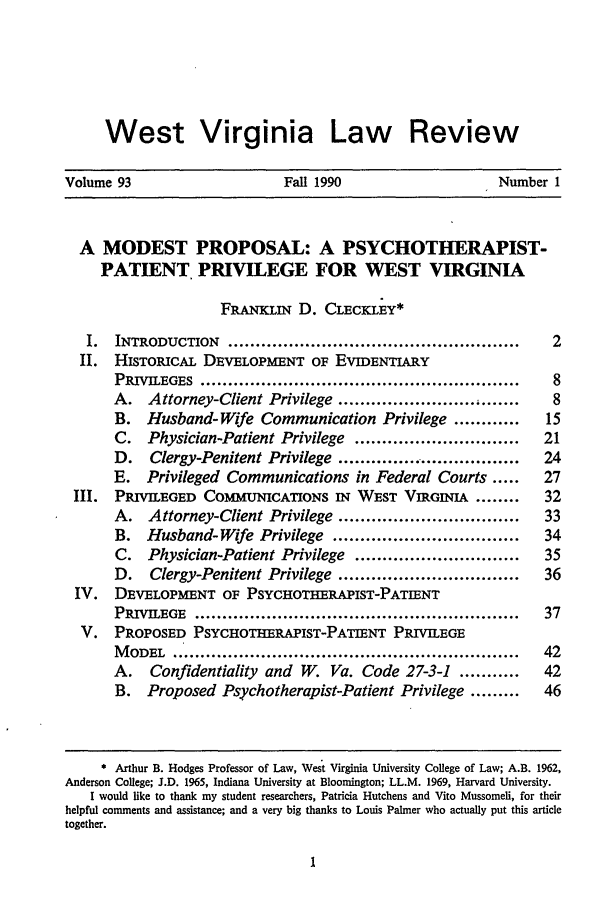 handle is hein.journals/wvb93 and id is 11 raw text is: West Virginia Law Review
Volume 93                               Fall 1990                              Number 1
A MODEST PROPOSAL: A PSYCHOTHERAPIST-
PATIENT. PRIVILEGE FOR WEST VIRGINIA
FRANKLIN D. CLECKLEY*
I.   INTRODUCTION         .....................................................      2
II. HISTORICAL DEVELOPMENT OF EVIDENTIARY
PRIVILEGES ..........................................................           8
A.    Attorney-Client Privilege ......................... , .......             8
B.    Husband- Wife Communication Privilege ............                      15
C.    Physician-Patient Privilege           ..............................    21
D.    Clergy-Penitent Privilege ............... ..................            24
E.    Privileged    Communications in Federal Courts .....                    27
III.   PRIVILEGED       COMMUNICATIONS IN           WEST VIRGINIA        ........     32
A.    Attorney-Client Privilege .................................             33
B.    Husband-Wife Privilege            ..................................    34
C.    Physician-Patient Privilege           ..............................    35
D.    Clergy-Penitent Privilege .................................             36
IV. DEVELOPMENT OF PSYCHOTHERAPIST-PATIENT
PRIVILEGE      ...........................................................    37
V. PROPOSED PSYCHOTHERAPIST-PATIENT PRIVILEGE
MODEL ...............................................................         42
A.     Confidentiality     and    W. Va. Code 27-3-1           ...........    42
B.    Proposed Psychotherapist-Patient Privilege .........                    46
* Arthur B. Hodges Professor of Law, West Virginia University College of Law; A.B. 1962,
Anderson College; J.D. 1965, Indiana University at Bloomington; LL.M. 1969, Harvard University.
I would like to thank my student researchers, Patricia Hutchens and Vito Mussomeli, for their
helpful comments and assistance; and a very big thanks to Louis Palmer who actually put this article
together.


