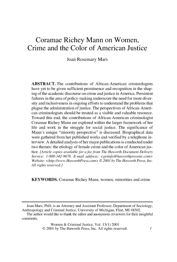 handle is hein.journals/wwcj13 and id is 1 raw text is: 







       Coramae Richey Mann on Women,

   Crime and the Color of American Justice

                        Joan Rosemary Mars




     ABSTRACT. The contributions of African-American criminologists
     have yet to be given sufficient prominence and recognition in the shap-
     ing of the academic discourse on crime and justice in America. Persistent
     failures in the area of policy-making underscore the need for more diver-
     sity and inclusiveness in ongoing efforts to understand the problems that
     plague the administration of justice. The perspectives of African-Ameri-
     can criminologists should be treated as a visible and valuable resource.
     Toward this end, the contributions of African-American criminologist
     Coramae Richey Mann are explored within the larger framework of her
     life and work in the struggle for social justice. The significance of
     Mann's unique minority perspective is discussed. Biographical data
     were gathered from her published works and verified by a telephone in-
     terview. A detailed analysis of her major publications is conducted under
     two themes: the etiology of female crime and the color of American jus-
     tice. [Article copies available for a fee from The Haworth Document Delivery
     Service: 1-800-342-9678. E-mail address: <getinfo@haworthpressinc.com>
     Website: <http://www.HaworthPress.com> © 2001 by The Haworth Press, Inc.
     All rights reserved.]


     KEYWORDS. Coramae Richey Mann, women, minorities and crime





   Joan Mars, PhD, is an Attorney and Assistant Professor, Department of Sociology,
Anthropology and Criminal Justice, University of Michigan, Flint, MI 48502.
   The author would like to thank the editor and anonymous reviewers for their insightful
comments.
               Women & Criminal Justice, Vol. 13(1) 2001
           © 2001 by The Haworth Press, Inc. All rights reserved.   1


