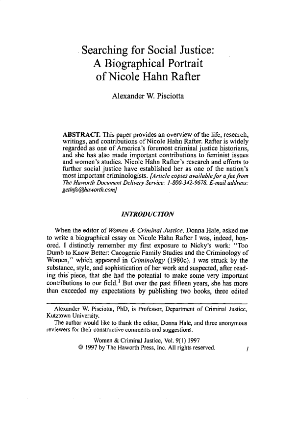 handle is hein.journals/wwcj9 and id is 1 raw text is: 





           Searching for Social Justice:
               A Biographical Portrait
               of Nicole Hahn Rafter

                     Alexander W Pisciotta




     ABSTRACT. This paper provides an overview of the life, research,
     writings, and contributions of Nicole Hahn Rafter. Rafter is widely
     regarded as one of America's foremost criminal justice historians,
     and she has also made important contributions to feminist issues
     and women's studies. Nicole Hahn Rafter's research and efforts to
     further social justice have established her as one of the nation's
     most important criminologists. [Article copies available for a fee from
     The Haworth Document Delivery Service: 1-800-342-9678. E-mail address:
     geinfo@haworth.com]


                        INTRODUCTION

   When the editor of Women & Criminal Justice, Donna Hale, asked me
to write a biographical essay on Nicole Hahn Rafter I was, indeed, hon-
ored. I distinctly remember my first exposure to Nicky's work: Too
Dumb to Know Better: Cacogenic Family Studies and the Criminology of
Women, which appeared in Criminology (1980c). 1 was struck by the
substance, style, and sophistication of her work and suspected, after read-
ing this' piece, that she had the potential to make some very important
contributions to our field.1 But over the past fifteen years, she has more
than exceeded my expectations by publishing two books, three edited

  Alexander W. Pisciotta, PhD, is Professor, Department of Criminal Justice,
Kutztown University.
   The author would like to thank the editor, Donna Hale, and three anonymous
reviewers for their constructive comments and suggestions.
               Women & Criminal Justice, Vol. 9(l) 1997
          © 1997 by The Haworth Press, Inc. All rights reserved. I


