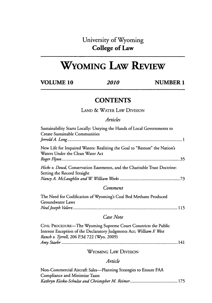 handle is hein.journals/wylr10 and id is 1 raw text is: University of Wyoming
College of Law

WYOMING LAW REVIEW
VOLUME 10                            2010                      NUMBER 1
CONTENTS
LAND & WATER LAW DIVISION
Articles
Sustainability Starts Locally: Untying the Hands of Local Governments to
Create Sustainable Communities
Jerrold A . L ong  ................................................................................................... 1
New Life for Impaired Waters: Realizing the Goal to Restore the Nation's
Waters Under the Clean Water Act
Roger  Flynn  ................................................................................................   35
Hicks v. Dowd, Conservation Easements, and the Charitable Trust Doctrine:
Setting the Record Straight
Nancy A. McLaughlin and W     William Weeks .............................................. 73
Comment
The Need for Codification of Wyoming's Coal Bed Methane Produced
Groundwater Laws
N ealJoseph  Valorz  .......................................................................................... 115
Case Note
CML PROCEDURE-The Wyoming Supreme Court Constricts the Public
Interest Exception of the Declaratory Judgments Act; William F West
Ranch v. Tyrrell, 206 P.3d 722 (Wyo. 2009)
A my  Staehr  .................................................................................................... 14 1
WYOMING LAW DIVISION
Article
Non-Commercial Aircraft Sales-Planning Strategies to Ensure FAA
Compliance and Minimize Taxes
Kathryn Kisska-Schulze and Christopher M   Reimer ......................................... 175


