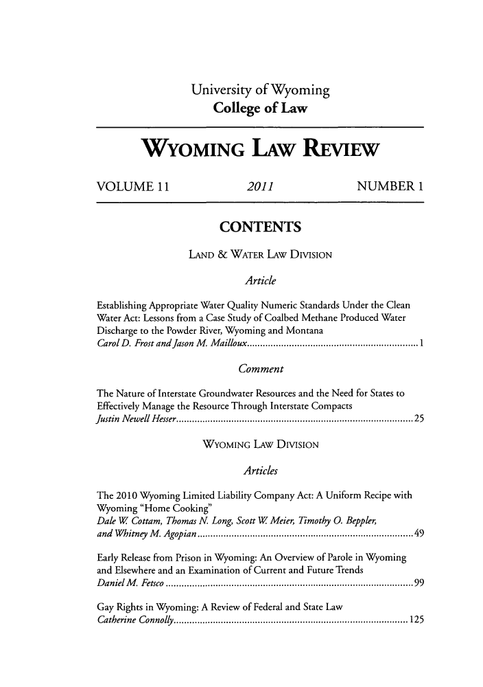 handle is hein.journals/wylr11 and id is 1 raw text is: University of Wyoming
College of Law

WYOMING LAW REVIEW
VOLUME 11                       2011                    NUMBER 1
CONTENTS
LAND & WATER LAw DIvIsIoN
Article
Establishing Appropriate Water Quality Numeric Standards Under the Clean
Water Act: Lessons from a Case Study of Coalbed Methane Produced Water
Discharge to the Powder River, Wyoming and Montana
Carol D. Frost and Jason M  Mailloux.................1..........1
Comment
The Nature of Interstate Groundwater Resources and the Need for States to
Effectively Manage the Resource Through Interstate Compacts
Justin Newell Hesser......................................... 25
WYOMING LAw DIvIsIoN
Articles
The 2010 Wyoming Limited Liability Company Act: A Uniform Recipe with
Wyoming Home Cooking
Dale W Cottam, Thomas N. Long, Scott W Meier, Timothy 0. Beppler,
and Whitney M. Agopian                         ....................................49
Early Release from Prison in Wyoming: An Overview of Parole in Wyoming
and Elsewhere and an Examination of Current and Future Trends
Daniel M. Fetsco                              ...................................... 99
Gay Rights in Wyoming: A Review of Federal and State Law
Catherine Connolly............       .......................... 125


