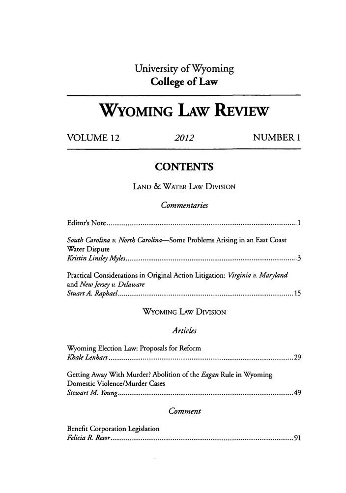 handle is hein.journals/wylr12 and id is 1 raw text is: University of Wyoming
College of Law
WYOMING LAW REw
VOLUME 12                             2012                       NUMBER 1
CONTENTS
LAND & WATER LAW DIVISION
Commentaries
Editor's  N ote  ................................................................................................  1
South Carolina v. North Carolina-Some Problems Arising in an East Coast
Water Dispute
Kristin  Linsley  M yles .....................................................................................   3
Practical Considerations in Original Action Litigation: Virginia v. Maryland
and New Jersey v. Delaware
Stuart A . Raphael .......................................................................................  15
WYOMING LAw DIVISION
Articles
Wyoming Election Law: Proposals for Reform
K hale  Lenhart .............................................................................................  29
Getting Away With Murder? Abolition of the Eagan Rule in Wyoming
Domestic Violence/Murder Cases
Stewart M . Young .......................................................................................  49
Comment
Benefit Corporation Legislation
Felicia  R. Resor ............................................................................................  91



