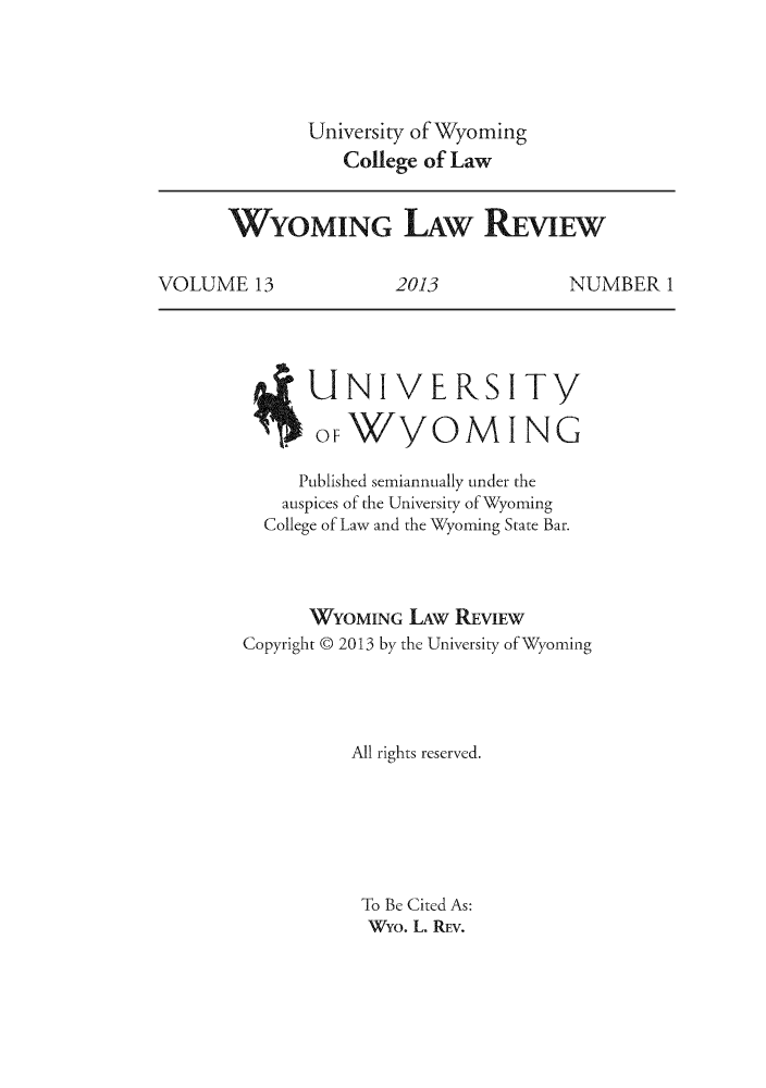 handle is hein.journals/wylr13 and id is 1 raw text is: University of Wyoming
College of Law

WYOMING L.AW REVIEW
VOLUME 13     2013       NUMBER 1

NIVERSITY
WYOMING

Published semiannually under the
auspices of the University of Wyoming
College of Law and the Wyoming State Bar.
WYOMING LAw REVIEw
Copyright 9 2013 by the University of Wyoming
All rights reserved.
To Be Cited As:
Wyo. L. REV.

O F


