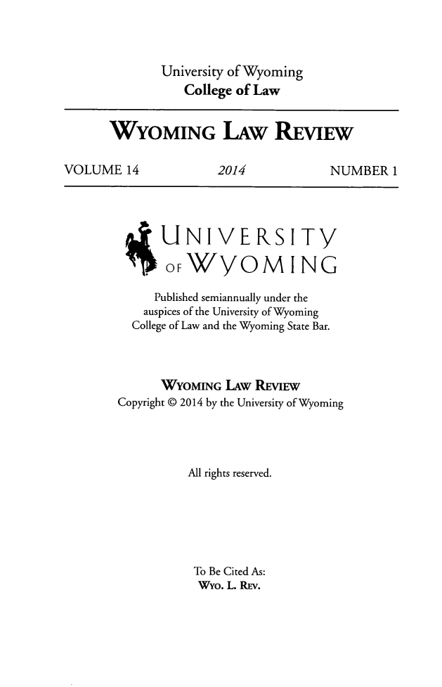 handle is hein.journals/wylr14 and id is 1 raw text is: University of Wyoming
College of Law

WYOMING L.AW REViEw
VOLUME 14      2014        NUMBER 1

UNIVERSITY
OFWYOMING
Published semiannually under the
auspices of the University of Wyoming
College of Law and the Wyoming State Bar.
WYOMING LAw REVIEW
Copyright @ 2014 by the University of Wyoming
All rights reserved.
To Be Cited As:
Wyo. L. REv.



