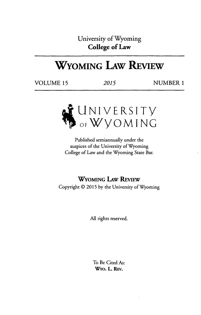 handle is hein.journals/wylr15 and id is 1 raw text is: University of Wyoming
College of Law

WYOMING LAW REVIEW
VOLUME 15      2015       NUMBER 1

UNIVERSITY
OF/YOMING
Published semiannually under the
auspices of the University of Wyoming
College of Law and the Wyoming State Bar.
WYOMING LAW REVIEW
Copyright © 2015 by the University of Wyoming
All rights reserved.
To Be Cited As:
WYo. L. REv.


