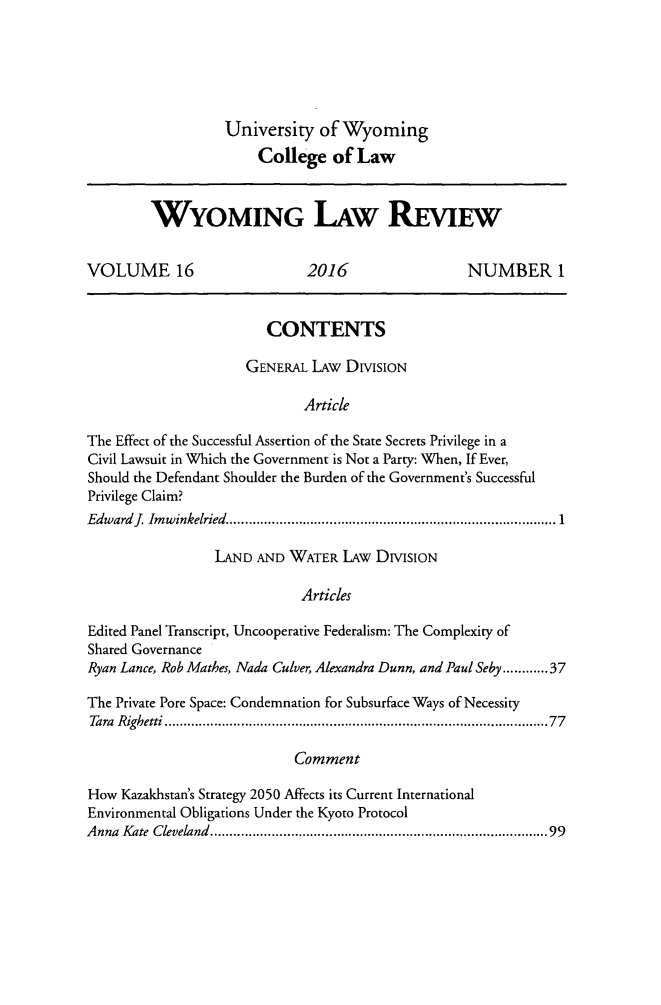 handle is hein.journals/wylr16 and id is 1 raw text is: 






                  University   of Wyoming
                       College  of  Law



        WYOMING ILAW REVIEW


VOLUME 16                    2016                 NUMBER 1


                        CONTENTS

                     GENERAL  LAw DiviSIoN

                             Article

The Effect of the Successful Assertion of the State Secrets Privilege in a
Civil Lawsuit in Which the Government is Not a Party: When, If Ever,
Should the Defendant Shoulder the Burden of the Government's Successful
Privilege Claim?
Edward JImwinkelried.................1.....................

                 LAND AND  WATER  LAW DIvISION

                            Articles

Edited Panel Transcript, Uncooperative Federalism: The Complexity of
Shared Governance
Ryan Lance, Rob Mathes, Nada Culver, Alexandra Dunn, and Paul Seby.....37

The Private Pore Space: Condemnation for Subsurface Ways of Necessity
Tara Righetti       ...................................... ......77

                           Comment

How  Kazakhstan's Strategy 2050 Affects its Current International
Environmental Obligations Under the Kyoto Protocol
Anna Kate Cleveland...................................           .....99


