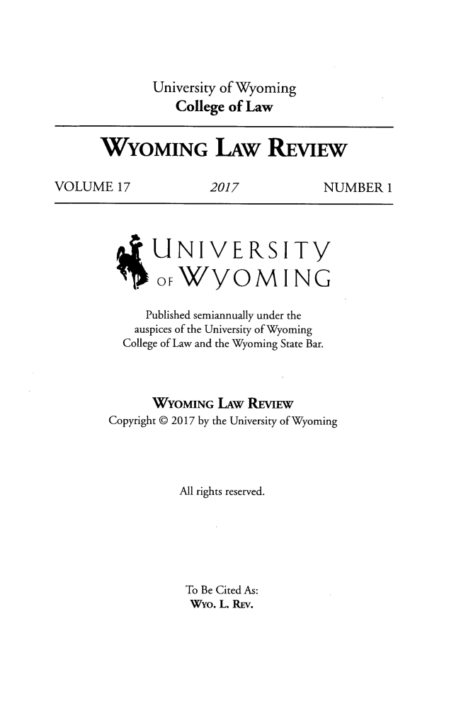 handle is hein.journals/wylr17 and id is 1 raw text is: 




             University of Wyoming
                College of Law


      WYOMING LAW REVIEW

VOLUME   17          2017           NUMBER   1


      UNIVERSIT}/

      oFWyO M ING

      Published semiannually under the
   auspices of the University of Wyoming
   College of Law and the Wyoming State Bar.



      WYOMING  LAw REw
Copyright @ 2017 by the University of Wyoming




          All rights reserved.






          To Be Cited As:
          Wyo. L. REV.


