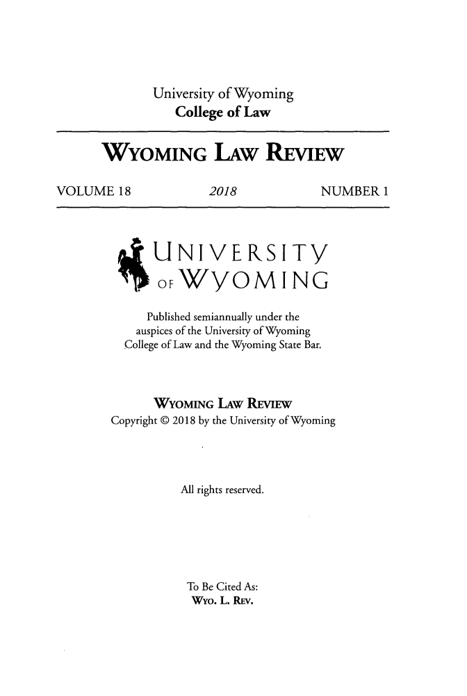handle is hein.journals/wylr18 and id is 1 raw text is: 





             University of Wyoming
                College of Law


      WYOMING LAW REVIEw

VOLUME   18          2018            NUMBER  1


      UJN   IVE RS ITY

      OFWYOMING

      Published semiannually under the
   auspices of the University of Wyoming
   College of Law and the Wyoming State Bar.



      WYOMING  LAw REVIEW
Copyright @ 2018 by the University of Wyoming




          All rights reserved.






          To Be Cited As:
          Wyo. L. REV.



