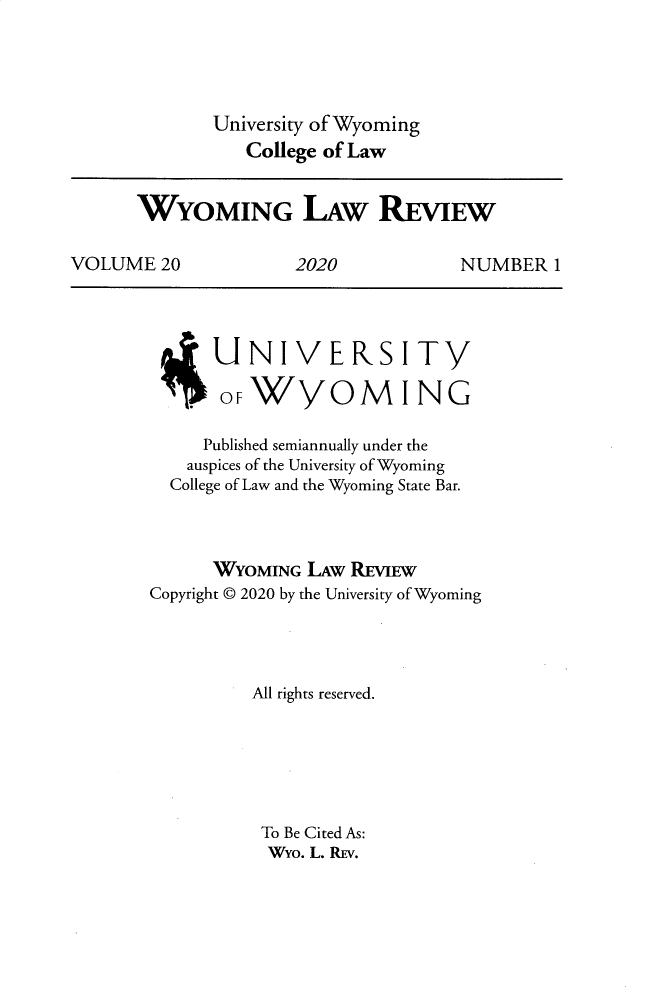 handle is hein.journals/wylr20 and id is 1 raw text is: 




              University of Wyoming
                 College of Law


      WYOMING LAW REVIEW

VOLUME   20           2020           NUMBER   1


      UNIVERSITY

      OF)W //OM ING

      Published semiannually under the
    auspices of the University of Wyoming
  College of Law and the Wyoming State Bar.



      WYOMING  LAw REVIEW
Copyright © 2020 by the University of Wyoming




          All rights reserved.






          To Be Cited As:
          Wyo. L. RiEV.


