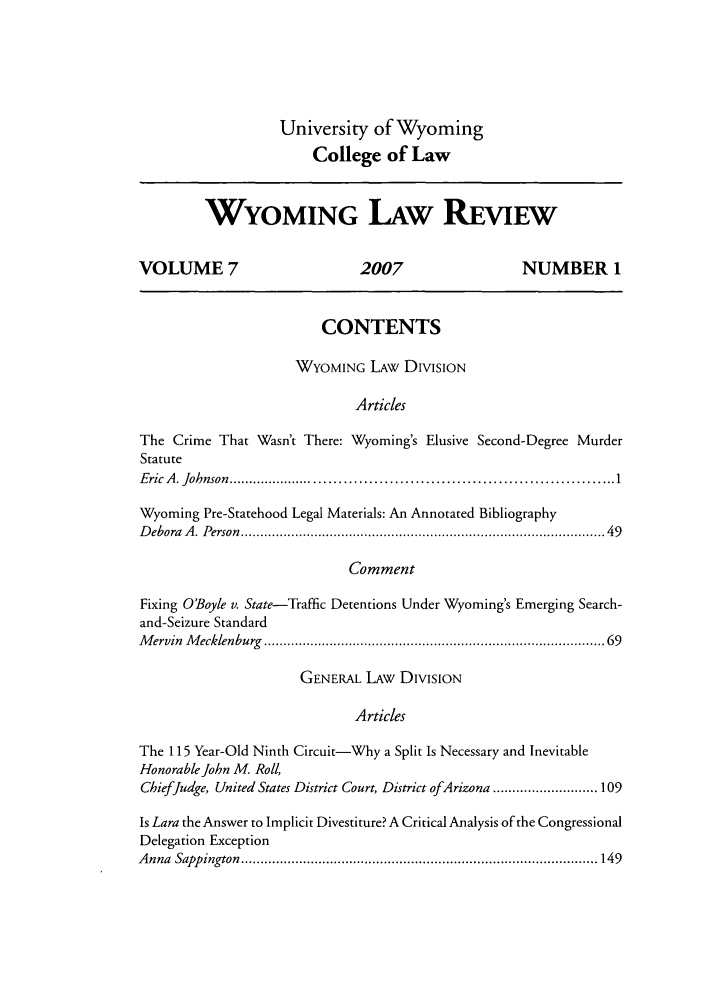 handle is hein.journals/wylr7 and id is 1 raw text is: University of Wyoming
College of Law

WYOMING LAW REVIEW
VOLUME 7                             2007                        NUMBER 1
CONTENTS
WYOMING LAW DIVISION
Articles
The Crime That Wasn't There: Wyoming's Elusive Second-Degree Murder
Statute
E ric  A . Johnson  ...............................................................................  1
Wyoming Pre-Statehood Legal Materials: An Annotated Bibliography
D ebora  A . Person  .........................................................................................  49
Comment
Fixing O'Boyle v. State-Traffic Detentions Under Wyoming's Emerging Search-
and-Seizure Standard
M ervin  M ecklenburg  ...................................................................................  69
GENERAL LAW DIVISION
Articles
The 115 Year-Old Ninth Circuit-Why a Split Is Necessary and Inevitable
Honorable John M. Roll,
CbiefJudge, United States District Court, District ofArizona ........................... 109
Is Lara the Answer to Implicit Divestiture? A Critical Analysis of the Congressional
Delegation Exception
A nna  Sapp ington  ............................................................................................ 149


