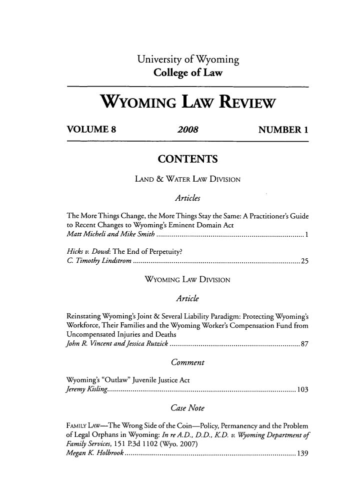 handle is hein.journals/wylr8 and id is 1 raw text is: University of Wyoming
College of Law

WYOMING LAW REVIEW
VOLUME 8                          2008                      NUMBER 1
CONTENTS
LAND & WATER LAW DIVISION
Articles
The More Things Change, the More Things Stay the Same: A Practitioner's Guide
to Recent Changes to Wyoming's Eminent Domain Act
M att M icheli and  M ike Smith  ........................................................................  1
Hicks v. Dowd: The End of Perpetuity?
C.  Tim othy  Lindstrom  .................................................................................. 25
WYOMING LAw DIVISION
Article
Reinstating Wyoming's Joint & Several Liability Paradigm: Protecting Wyoming's
Workforce, Their Families and the Wyoming Worker's Compensation Fund from
Uncompensated Injuries and Deaths
John R. Vincent andJessica Rutzick .............................................................  87
Comment
Wyoming's Outlaw Juvenile Justice Act
Jeremy  K isling   ................................................................................................ 103
Case Note
FAMILY LAw-The Wrong Side of the Coin-Policy, Permanency and the Problem
of Legal Orphans in Wyoming: In re A.D., D.D., KD. v. Wyoming Department of
Family Services, 151 P.3d 1102 (Wyo. 2007)
M egan  K   H olbrook  ........................................................................................ 139


