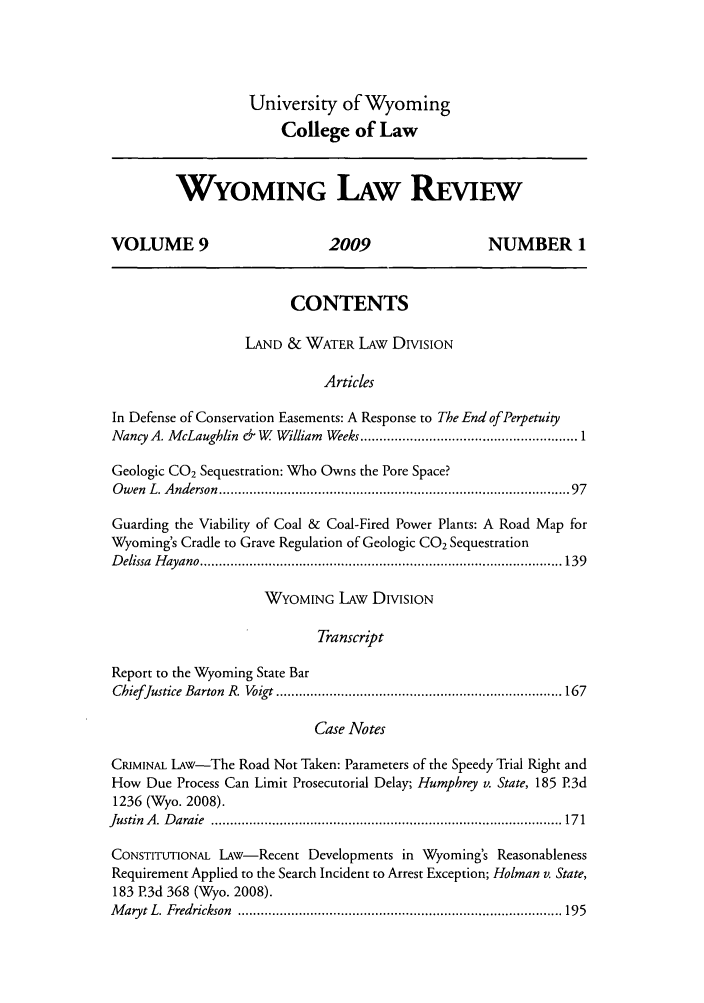 handle is hein.journals/wylr9 and id is 1 raw text is: University of Wyoming
College of Law

WYOMING LAW REVEW
VOLUME 9                            2009                       NUMBER 1
CONTENTS
LAND & WATER LAW DIVISION
Articles
In Defense of Conservation Easements: A Response to The End ofPer etuity
Nancy A. McLaughlin & W    William Weeks ..................................................... 1
Geologic CO2 Sequestration: Who Owns the Pore Space?
O w en  L. A nderson  ........................................................................................ 97
Guarding the Viability of Coal & Coal-Fired Power Plants: A Road Map for
Wyoming's Cradle to Grave Regulation of Geologic CO2 Sequestration
D elissa  H ayano ............................................................................................... 139
WYOMING LAw DIVISION
Transcript
Report to the Wyoming State Bar
ChiefJustice Barton  R. Voigt ........................................................................... 167
Case Notes
CRIMINAL LAw-The Road Not Taken: Parameters of the Speedy Trial Right and
How Due Process Can Limit Prosecutorial Delay; Humphrey v. State, 185 P.3d
1236 (Wyo. 2008).
Justin  A .  D araie  ............................................................................................ 17 1
CONSTITUTIONAL LAW-Recent Developments in Wyoming's Reasonableness
Requirement Applied to the Search Incident to Arrest Exception; Holman v. State,
183 P.3d 368 (Wyo. 2008).
M aryt L. Fredrickson  ..................................................................................... 195


