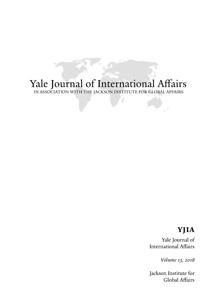 handle is hein.journals/yaljoina13 and id is 1 raw text is: 












Yale   Jour
IN  ASSOCIATION


al  of  In,
TH THE JACKS(


iational Affairs
FITUTE FOR GLOBAL AFFAIRS


          YJIA
    Yale Journal of
International Affairs

    Volume 13, 2018

Jackson Institute for
     Global Affairs


