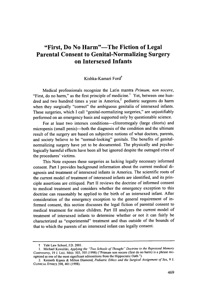 handle is hein.journals/yalpr19 and id is 479 raw text is: First, Do No Harm-The Fiction of Legal
Parental Consent to Genital-Normalizing Surgery
on Intersexed Infants
Kishka-Kamari Ford'
Medical professionals recognize the Latin mantra Primum, non nocere,
First, do no harm, as the first principle of medicine.' Yet, between one hun-
2
dred and two hundred times a year in America, pediatric surgeons do harm
when they surgically correct the ambiguous genitalia of intersexed infants.
These surgeries, which I call genital-normalizing surgeries, are unjustifiably
performed on an emergency basis and supported only by questionable science.
For at least two intersex conditions--clitoromegaly (large clitoris) and
micropenis (small penis)-both the diagnosis of the condition and the ultimate
result of the surgery are based on subjective notions of what doctors, parents,
and society believe to be normal-looking genitals. The benefits of genital-
normalizing surgery have yet to be documented. The physically and psycho-
logically harmful effects have been all but ignored despite the outraged cries of
the procedures' victims.
This Note exposes these surgeries as lacking legally necessary informed
consent. Part I provides background information about the current medical di-
agnosis and treatment of intersexed infants in America. The scientific roots of
the current model of treatment of intersexed infants are identified, and its prin-
ciple assertions are critiqued. Part II reviews the doctrine of informed consent
to medical treatment and considers whether the emergency exception to this
doctrine can reasonably be applied to the birth of an intersexed infant. After
consideration of the emergency exception to the general requirement of in-
formed consent, this section discusses the legal fiction of parental consent to
medical treatment for minor children. Part III analyzes the current model of
treatment of intersexed infants to determine whether or not it can fairly be
characterized as experimental treatment and thus outside of the bounds of
that to which the parents of an intersexed infant can legally consent.
t Yale Law School, J.D. 2001.
1. Michael Kowalski, Applying the Two Schools of Thought Doctrine to the Repressed Memory
Controversy, 19 J. LEG. MED. 503, 505 (1998) (Primum non nocere (first do no harm) is a phrase rec-
ognized as one of the most significant admonitions from the Hippocratic Oath.).
2. Kenneth Kipnis & Milton Diamond, Pediatric Ethics and the Surgical Assignment of Sex, 9 J.
CLINICAL ETHICS 398, 401 (1998).


