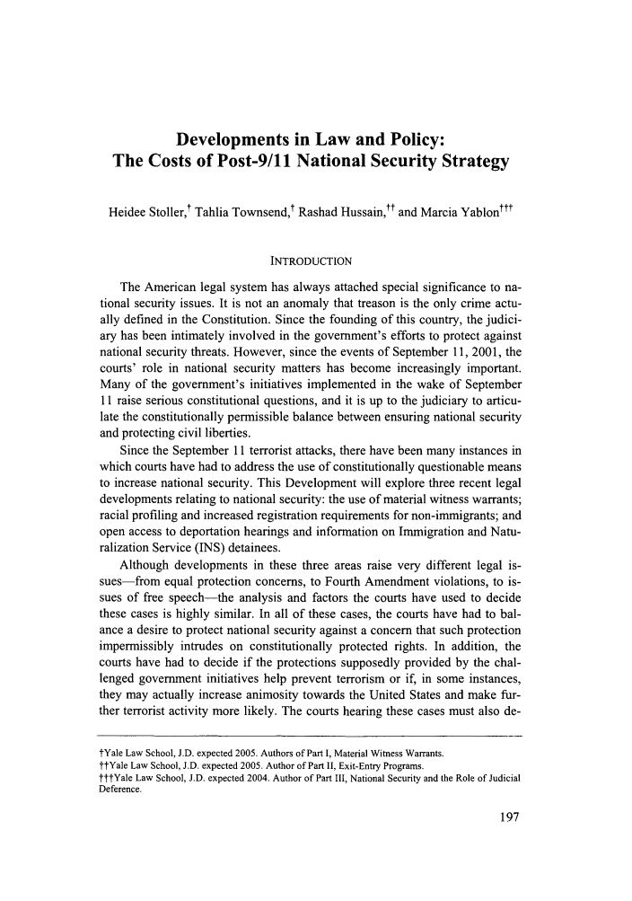handle is hein.journals/yalpr22 and id is 203 raw text is: Developments in Law and Policy:
The Costs of Post-9/11 National Security Strategy
Heidee Stoller,t Tahlia Townsend,t Rashad Hussain,t and Marcia Yablonttt
INTRODUCTION
The American legal system has always attached special significance to na-
tional security issues. It is not an anomaly that treason is the only crime actu-
ally defined in the Constitution. Since the founding of this country, the judici-
ary has been intimately involved in the government's efforts to protect against
national security threats. However, since the events of September 11, 2001, the
courts' role in national security matters has become increasingly important.
Many of the government's initiatives implemented in the wake of September
11 raise serious constitutional questions, and it is up to the judiciary to articu-
late the constitutionally permissible balance between ensuring national security
and protecting civil liberties.
Since the September 11 terrorist attacks, there have been many instances in
which courts have had to address the use of constitutionally questionable means
to increase national security. This Development will explore three recent legal
developments relating to national security: the use of material witness warrants;
racial profiling and increased registration requirements for non-immigrants; and
open access to deportation hearings and information on Immigration and Natu-
ralization Service (INS) detainees.
Although developments in these three areas raise very different legal is-
sues-from equal protection concerns, to Fourth Amendment violations, to is-
sues of free speech-the analysis and factors the courts have used to decide
these cases is highly similar. In all of these cases, the courts have had to bal-
ance a desire to protect national security against a concern that such protection
impermissibly intrudes on constitutionally protected rights. In addition, the
courts have had to decide if the protections supposedly provided by the chal-
lenged government initiatives help prevent terrorism or if, in some instances,
they may actually increase animosity towards the United States and make fur-
ther terrorist activity more likely. The courts hearing these cases must also de-
tYale Law School, J.D. expected 2005. Authors of Part I, Material Witness Warrants.
ttYale Law School, J.D. expected 2005. Author of Part II, Exit-Entry Programs.
tttYale Law School, J.D. expected 2004. Author of Part III, National Security and the Role of Judicial
Deference.


