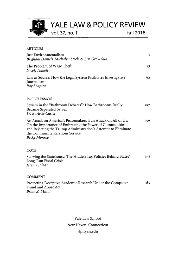 handle is hein.journals/yalpr37 and id is 1 raw text is: 




YALE LAW & POLICY REVIEW
vol. 37, no. 1                          fall 2018


ARTICLES
Just Environmentalism
Brigham Daniels, Michalyn Steele & Lisa Grow Sun
The Problem of Wage Theft
Nicole Hallett
Law as Source: How the Legal System Facilitates Investigative
Journalism
Roy Shapira


POLICY ESSAYS
Sexism in the Bathroom Debates: How Bathrooms Really
Became Separated by Sex
W. Burlette Carter
An Attack on America's Peacemakers is an Attack on All of Us:
On the Importance of Embracing the Power of Communities
and Rejecting the Trump Administration's Attempt to Eliminate
the Community Relations Service
Becky Monroe


NOTE
Starving the Statehouse: The Hidden Tax Policies Behind States'
Long-Run Fiscal Crisis
Jeremy Pilaar


COMMENT
Protecting Deceptive Academic Research Under the Computer
Fraud and Abuse Act
Brian Z. Mund





                         Yale Law School
                     New  Haven, Connecticut
                           ylpr.yale.edu


93

153


227


299


345


385


