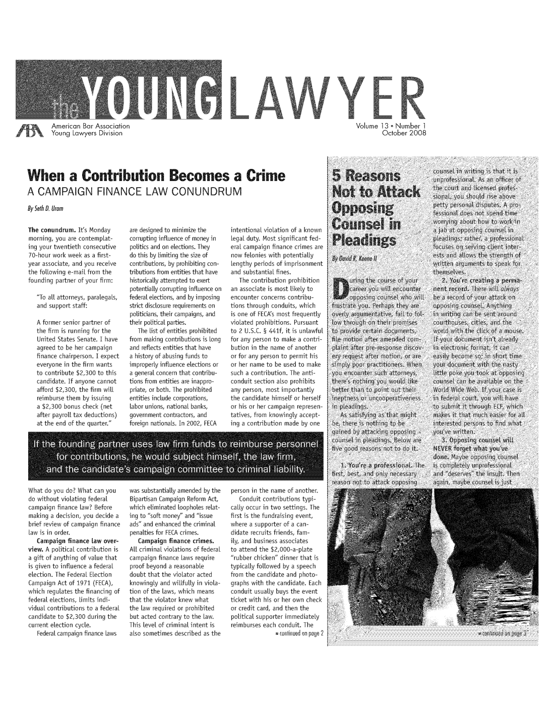 handle is hein.journals/yglwyr13 and id is 1 raw text is: 














        American Bar Association
        Young Lawyers Division





When a Contribution Becomes a Crime

A CAMPAIGN FINANCE LAW CONUNDRUM

By Seth D. Uram


Volume 13 Number 1
         October 2008


The conundrum. It's Monday
morning, you are contempLat-
ing your twentieth consecutive
70-hour work week as a first-
year associate, and you receive
the folLowing e-maiL from the
founding partner of your firm:
   To al attorneys, paralegaLs,
   and support staff:

   A former senior partner of
   the firm is running for the
   United States Senate. I have
   agreed to be her campaign
   finance chairperson. I expect
   everyone in the firm wants
   to contribute $2,300 to this
   candidate. If anyone cannot
   afford $2,300, the firm will
   reimburse them by issuing
   a $2,300 bonus check (net
   after payroll tax deductions)
   at the end of the quarter.


are designed to minimize the
corrupting influence of money in
politics and on elections. They
do this by Limiting the size of
contributions, by prohibiting con-
tributions from entities that have
historicaLly attempted to exert
potentiaLly corrupting influence on
federal elections, and by imposing
strict disclosure requirements on
politicians, their campaigns, and
their poLitical parties.
   The List of entities prohibited
from making contributions is Long
and reflects entities that have
a history of abusing funds to
improperly influence elections or
a general concern that contribu-
tions from entities are inappro-
priate, or both. The prohibited
entities include corporations,
Labor unions, national banks,
government contractors, and
foreign nationals. In 2002, FECA


intentional violation of a known
Legal duty. Most significant fed-
eraL campaign finance crimes are
now felonies with potentialLy
Lengthy periods of imprisonment
and substantial fines.
   The contribution prohibition
an associate is most LikeLy to
encounter concerns contribu-
tions through conduits, which
is one of FECA's most frequently
violated prohibitions. Pursuant
to 2 U.S.C. § 441f, it is unlawful
for any person to make a contri-
bution in the name of another
or for any person to permit his
or her name to be used to make
such a contribution. The anti-
conduit section also prohibits
any person, most importantly
the candidate himself or herself
or his or her campaign represen-
tatives, from knowingly accept-
ing a contribution made by one


*      6 .6.e                                S        6 -6-07


What do you do? What can you
do without violating federal
campaign finance Law? Before
making a decision, you decide a
brief review of campaign finance
Law is in order.
   Campaign finance Law over-
view. A poLiticaL contribution is
a gift of anything of value that
is given to influence a federal
election. The Federal ELection
Campaign Act of 1971 (FECA),
which regulates the financing of
federal elections, Limits indi-
viduaL contributions to a federal
candidate to $2,300 during the
current election cycle.
   Federal campaign finance Laws


was substantially amended by the
Bipartisan Campaign Reform Act,
which eliminated Loopholes relat-
ing to soft money and issue
ads and enhanced the criminal
penalties for FECA crimes.
   Campaign finance crimes.
ALL criminal violations of federal
campaign finance Laws require
proof beyond a reasonable
doubt that the violator acted
knowingly and wiLlfully in viola-
tion of the Laws, which means
that the violator knew what
the Law required or prohibited
but acted contrary to the Law.
This Level of criminal intent is
also sometimes described as the


person in the name of another
   Conduit contributions typi-
caLLy occur in two settings. The
first is the fundraising event,
where a supporter of a can-
didate recruits friends, fam-
ily, and business associates
to attend the $2,000-a-pLate
rubber chicken dinner that is
typicaLly followed by a speech
from the candidate and photo-
graphs with the candidate. Each
conduit usuaLy buys the event
ticket with his or her own check
or credit card, and then the
political supporter immediately
reimburses each conduit. The
               continued on pe


