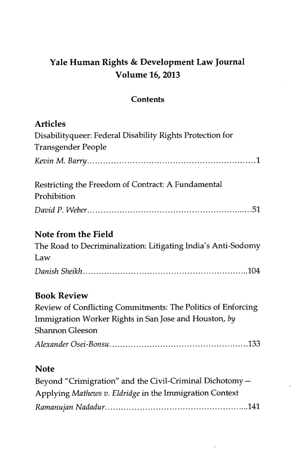 handle is hein.journals/yhurdvl16 and id is 1 raw text is: Yale Human Rights & Development Law Journal
Volume 16, 2013
Contents
Articles
Disabilityqueer: Federal Disability Rights Protection for
Transgender People
Kevin M. Barry......................................1
Restricting the Freedom of Contract: A Fundamental
Prohibition
David P. Weber...............................51
Note from the Field
The Road to Decriminalization: Litigating India's Anti-Sodomy
Law
Danish Sheikh....................................104
Book Review
Review of Conflicting Commitments: The Politics of Enforcing
Immigration Worker Rights in San Jose and Houston, by
Shannon Gleeson
Alexander Osei-Bonsu..........................133
Note
Beyond Crimigration and the Civil-Criminal Dichotomy -
Applying Mathews v. Eldridge in the Immigration Context
Ramanujan Nadadur.       ...............................141


