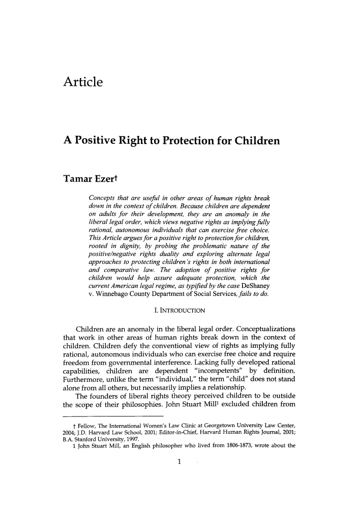 handle is hein.journals/yhurdvl7 and id is 1 raw text is: Article
A Positive Right to Protection for Children
Tamar Ezert
Concepts that are useful in other areas of human rights break
down in the context of children. Because children are dependent
on adults for their development, they are an anomaly in the
liberal legal order, which views negative rights as implying fully
rational, autonomous individuals that can exercise free choice.
This Article argues for a positive right to protection for children,
rooted in dignity, by probing the problematic nature of the
positive/negative rights duality and exploring alternate legal
approaches to protecting children 's rights in both international
and comparative law. The adoption of positive rights for
children would help assure adequate protection, which the
current American legal regime, as typified by the case DeShaney
v. Winnebago County Department of Social Services, fails to do.
I. INTRODUCTION
Children are an anomaly in the liberal legal order. Conceptualizations
that work in other areas of human rights break down in the context of
children. Children defy the conventional view of rights as implying fully
rational, autonomous individuals who can exercise free choice and require
freedom from governmental interference. Lacking fully developed rational
capabilities, children  are  dependent incompetents    by   definition.
Furthermore, unlike the term individual, the term child does not stand
alone from all others, but necessarily implies a relationship.
The founders of liberal rights theory perceived children to be outside
the scope of their philosophies. John Stuart Mill' excluded children from
t Fellow, The International Women's Law Clinic at Georgetown University Law Center,
2004; J.D. Harvard Law School, 2001; Editor-in-Chief, Harvard Human Rights Journal, 2001;
B.A. Stanford University, 1997.
1 John Stuart Mill, an English philosopher who lived from 1806-1873, wrote about the


