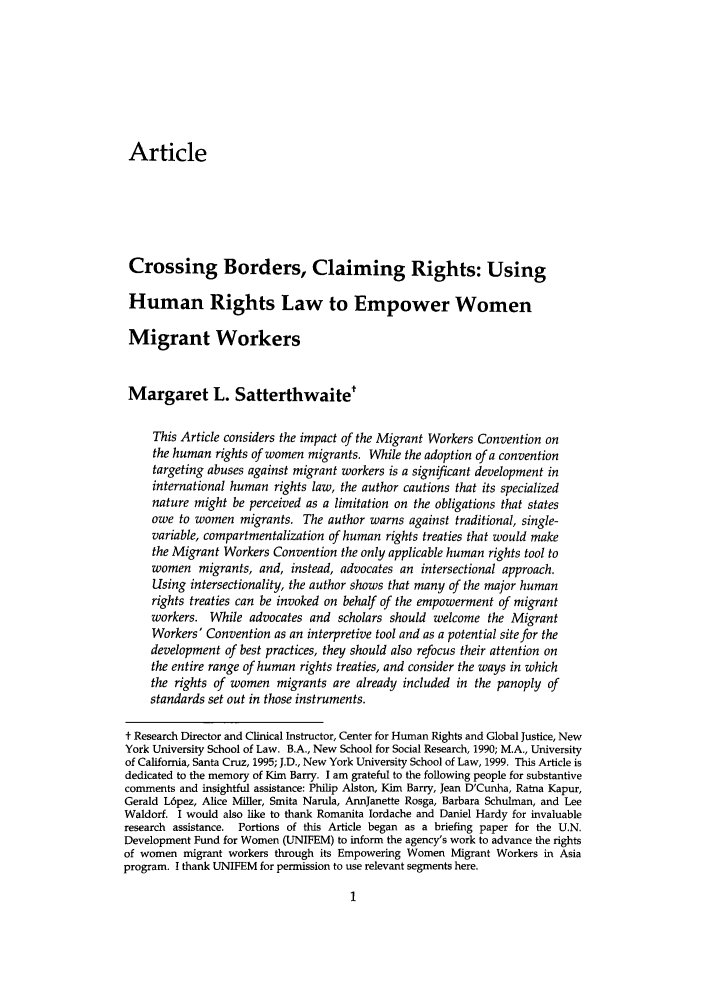 handle is hein.journals/yhurdvl8 and id is 1 raw text is: Article
Crossing Borders, Claiming Rights: Using
Human Rights Law to Empower Women
Migrant Workers
Margaret L. Satterthwaite
This Article considers the impact of the Migrant Workers Convention on
the human rights of women migrants. While the adoption of a convention
targeting abuses against migrant workers is a significant development in
international human rights law, the author cautions that its specialized
nature might be perceived as a limitation on the obligations that states
owe to women migrants. The author warns against traditional, single-
variable, compartmentalization of human rights treaties that would make
the Migrant Workers Convention the only applicable human rights tool to
women migrants, and, instead, advocates an intersectional approach.
Using intersectionality, the author shows that many of the major human
rights treaties can be invoked on behalf of the empowerment of migrant
workers. While advocates and scholars should welcome the Migrant
Workers' Convention as an interpretive tool and as a potential site for the
development of best practices, they should also refocus their attention on
the entire range of human rights treaties, and consider the ways in which
the rights of women migrants are already included in the panoply of
standards set out in those instruments.
t Research Director and Clinical Instructor, Center for Human Rights and Global Justice, New
York University School of Law. B.A., New School for Social Research, 1990; M.A., University
of California, Santa Cruz, 1995; J.D., New York University School of Law, 1999. This Article is
dedicated to the memory of Kim Barry. I am grateful to the following people for substantive
comments and insightful assistance: Philip Alston, Kim Barry, Jean D'Cunha, Ratna Kapur,
Gerald L6pez, Alice Miller, Smita Narula, AnnJanette Rosga, Barbara Schulman, and Lee
Waldorf. I would also like to thank Romanita Iordache and Daniel Hardy for invaluable
research assistance. Portions of this Article began as a briefing paper for the U.N.
Development Fund for Women (UNIFEM) to inform the agency's work to advance the rights
of women migrant workers through its Empowering Women Migrant Workers in Asia
program. I thank UNIFEM for permission to use relevant segments here.


