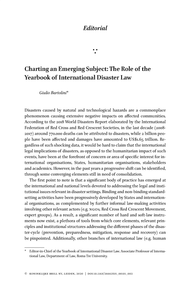 handle is hein.journals/yidlw1 and id is 1 raw text is: 




Editorial


Charting an Emerging Subject: The Role of the

Yearbook of International Disaster Law


        Giulio Bartolini*



Disasters caused by natural and technological hazards are a commonplace
phenomenon causing   extensive negative impacts on affected communities.
According to the 2018 World Disasters Report elaborated by the International
Federation of Red Cross and Red Crescent Societies, in the last decade (2008-
2017) around 770.ooo deaths can be attributed to disasters, while 2 billion peo-
ple have been affected and damages have amounted  to US$1.65 trillion. Re-
gardless of such shocking data, it would be hard to claim that the international
legal implications of disasters, as opposed to the humanitarian impact of such
events, have been at the forefront of concern or area of specific interest for in-
ternational organisations, States, humanitarian organisations, stakeholders
and academics. However, in the past years a progressive shift can be identified,
through some  converging elements still in need of consolidation.
   The first point to note is that a significant body of practice has emerged at
the international and national levels devoted to addressing the legal and insti-
tutional issues relevant in disaster settings. Binding and non-binding standard-
setting activities have been progressively developed by States and internation-
al organisations, as complemented by further informal law-making activities
involving other relevant actors (e.g. NGOs, Red Cross Red Crescent Movement,
expert groups). As a result, a significant number of hard and soft-law instru-
ments now  exist, a plethora of tools from which core elements, relevant prin-
ciples and institutional structures addressing the different phases of the disas-
ter-cycle (prevention, preparedness, mitigation, response and recovery) can
be pinpointed. Additionally, other branches of international law (e.g. human

*  Editor-in-Chief of the Yearbook of International Disaster Law. Associate Professor of Interna-
   tional Law, Department of Law, Roma Tre University.


© KONINKLIJKE BRILL NV, LEIDEN, 2020 1 DOI:10.1163/26662531_00101_002


