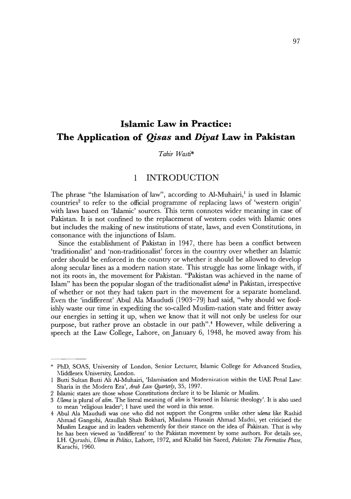 handle is hein.journals/yislamie13 and id is 111 raw text is: 97

Islamic Law in Practice:
The Application of Qisas and Diyat Law in Pakistan
Taloir Wasti*
1 INTRODUCTION
The phrase the Islamisation of law, according to Al-Muhairi,' is used in Islamic
countries2 to refer to the official programme of replacing laws of 'western origin'
with laws based on 'Islamic' sources. This term connotes wider meaning in case of
Pakistan. It is not confined to the replacement of western codes with Islamic ones
but includes the making of new institutions of state, laws, and even Constitutions, in
consonance with the injunctions of Islam.
Since the establishment of Pakistan in 1947, there has been a conflict between
'traditionalist' and 'non-traditionalist' forces in the country over whether an Islamic
order should be enforced in the country or whether it should be allowed to develop
along secular lines as a modern nation state. This struggle has some linkage with, if
not its roots in, the movement for Pakistan. Pakistan was achieved in the name of
Islam has been the popular slogan of the traditionalist ulemna' in Pakistan, irrespective
of whether or not they had taken part in the movement for a separate homeland.
Even the 'indifferent' Abul Ala Maududi (1903-79) had said, why should we fool-
ishly waste our time in expediting the so-called Muslim-nation state and fritter away
our energies in setting it up, when we know that it will not only be useless for our
purpose, but rather prove an obstacle in our path.' However, while delivering a
speech at the Law College, Lahore, on January 6, 1948, he moved away from his
PhD, SOIAS, University of London, Senior Lecturer, Islamic College for Advanced Studies,
Mliddlesex University, London.
I Butti Sultan Butti Ali AI-Muhairi, 'Islamisation and Modernization within the UAE Penal Law:
Sharia in the Modern Era', Arab Law Quartery, 35, 1997.
2 Islamic states are those whose Constitutions declare it to be Islamic or Muslim.
3 Ulema is plural of aiim. The literal meaning of aiim is 'learned in Islamic theology'. It is also used
to mean 'religious leader'; 1 have used the word in this sense.
4 Abul Ala Maududi was one who did not support the Congress unlike other uiema like Rashid
Ahmad Gangohi, Ataullah Shah Bokhari, Maulana Hussain Ahmad Madni, yet criticised the
Muslim League and its leaders vehemcntly for their stanlce onl the idea of Pakistan. That is why
he has been viewed as 'indifferent' to the Pakistan movement by some authors. For details see,
I.H. Qurashi, Ulema in Politics, Lahore, 1972, and Khalid bin Saced, Pakistan: The Formnative Phase,
Karachi, 1960.


